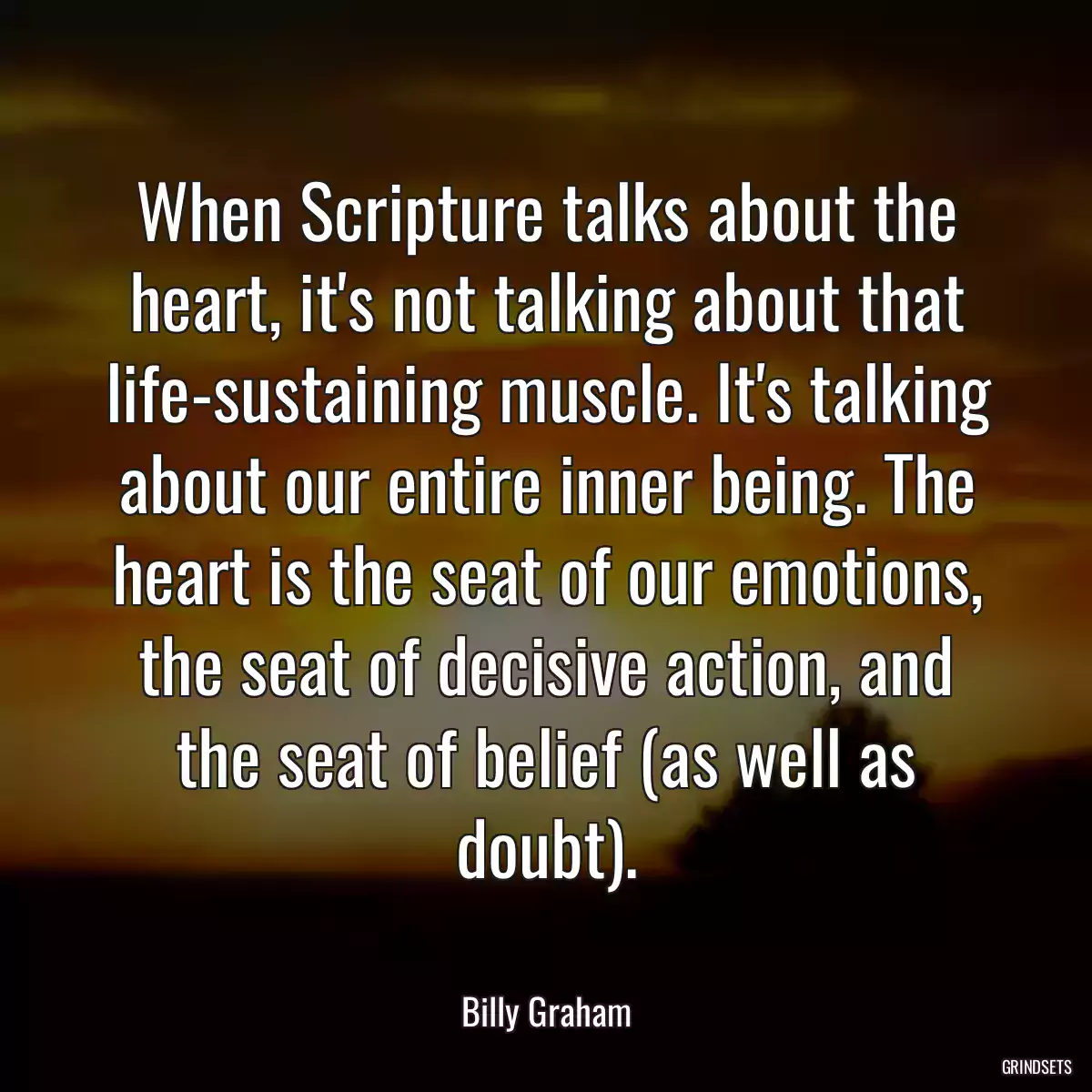 When Scripture talks about the heart, it\'s not talking about that life-sustaining muscle. It\'s talking about our entire inner being. The heart is the seat of our emotions, the seat of decisive action, and the seat of belief (as well as doubt).