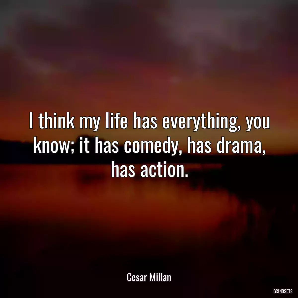 I think my life has everything, you know; it has comedy, has drama, has action.