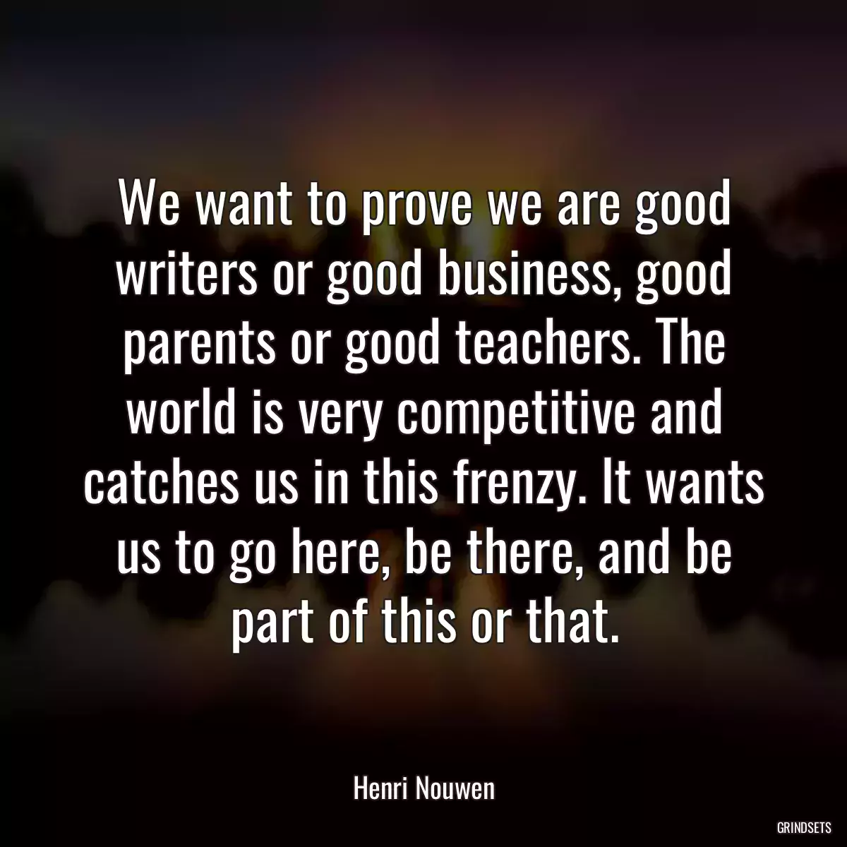 We want to prove we are good writers or good business, good parents or good teachers. The world is very competitive and catches us in this frenzy. It wants us to go here, be there, and be part of this or that.