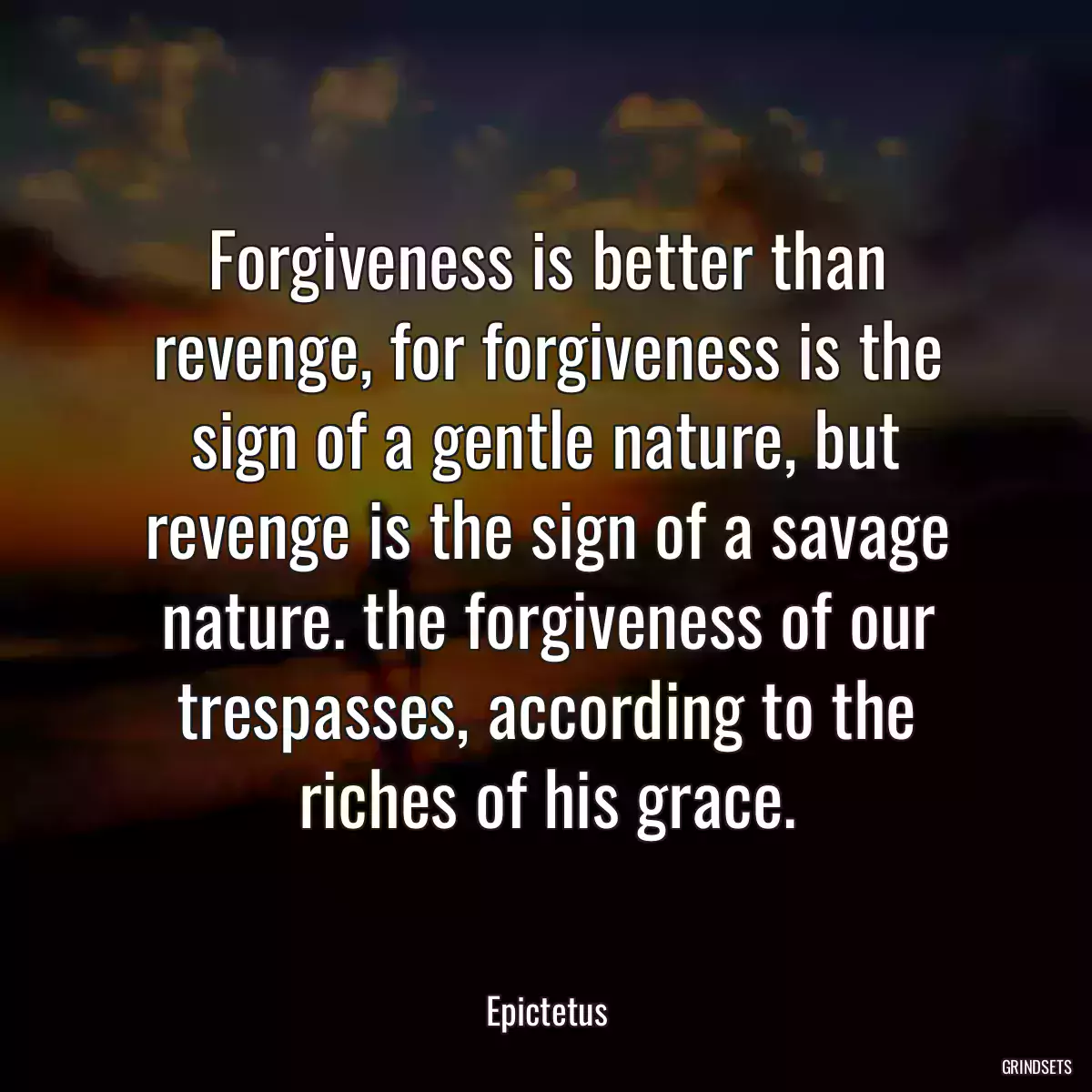 Forgiveness is better than revenge, for forgiveness is the sign of a gentle nature, but revenge is the sign of a savage nature. the forgiveness of our trespasses, according to the riches of his grace.