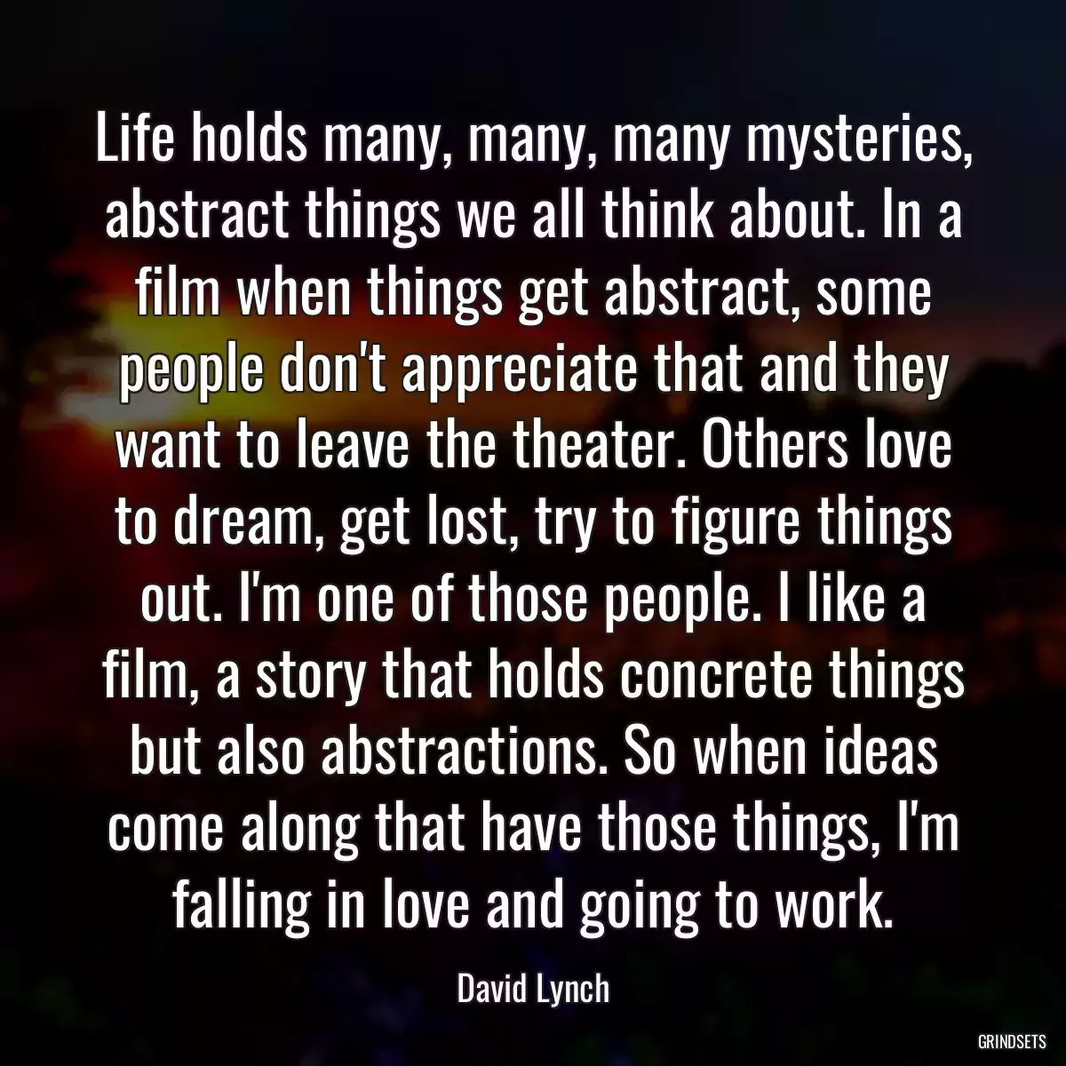 Life holds many, many, many mysteries, abstract things we all think about. In a film when things get abstract, some people don\'t appreciate that and they want to leave the theater. Others love to dream, get lost, try to figure things out. I\'m one of those people. I like a film, a story that holds concrete things but also abstractions. So when ideas come along that have those things, I\'m falling in love and going to work.