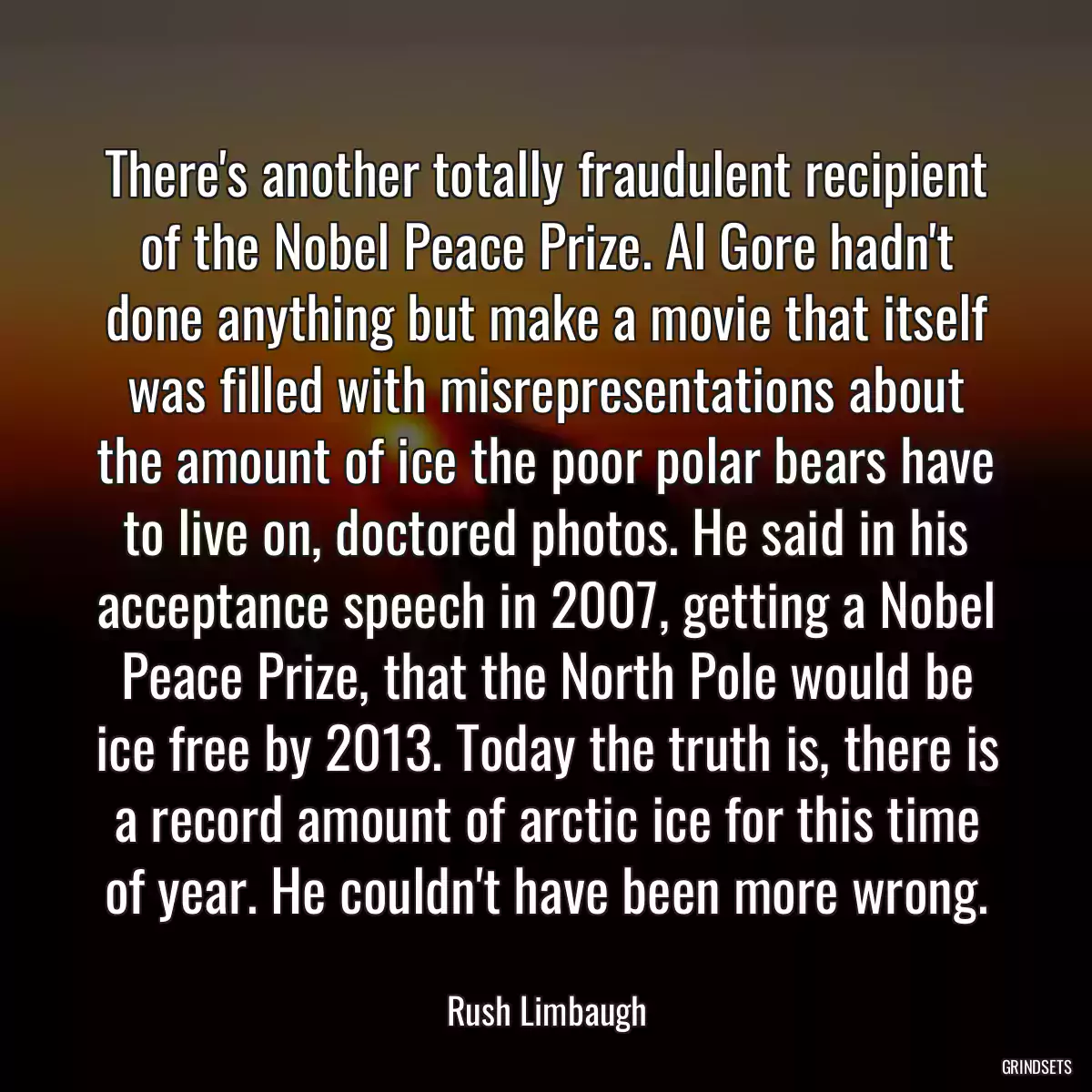 There\'s another totally fraudulent recipient of the Nobel Peace Prize. Al Gore hadn\'t done anything but make a movie that itself was filled with misrepresentations about the amount of ice the poor polar bears have to live on, doctored photos. He said in his acceptance speech in 2007, getting a Nobel Peace Prize, that the North Pole would be ice free by 2013. Today the truth is, there is a record amount of arctic ice for this time of year. He couldn\'t have been more wrong.