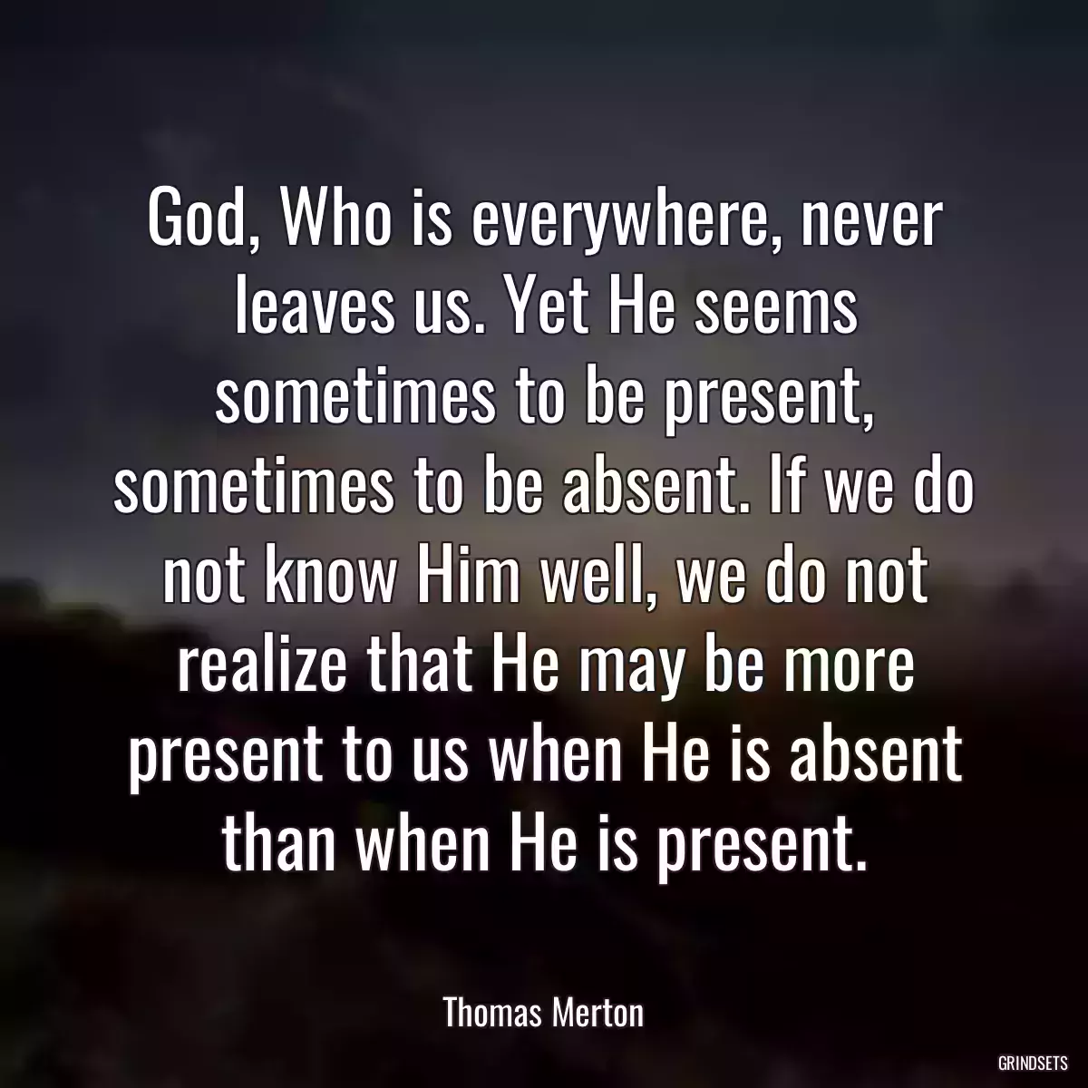 God, Who is everywhere, never leaves us. Yet He seems sometimes to be present, sometimes to be absent. If we do not know Him well, we do not realize that He may be more present to us when He is absent than when He is present.