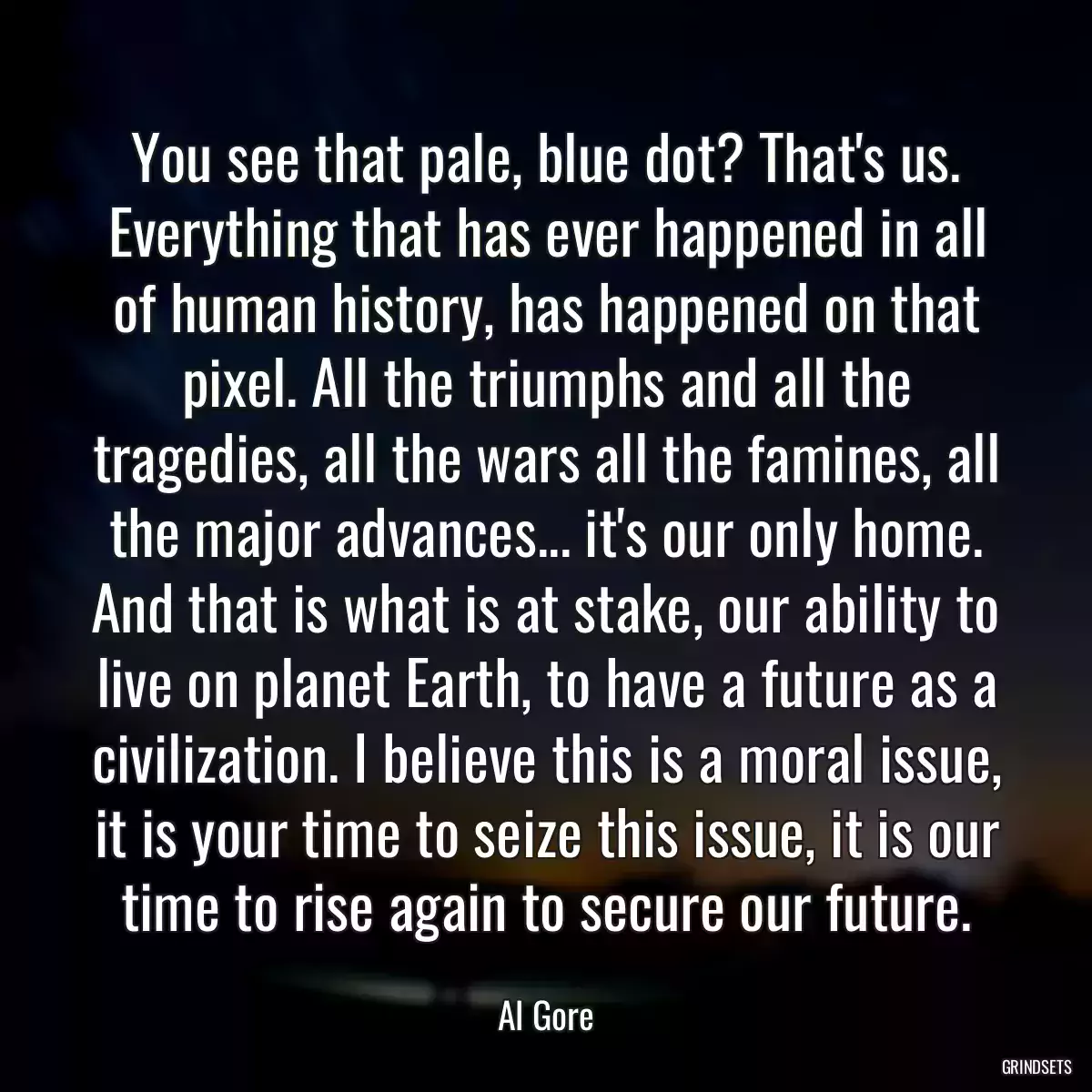 You see that pale, blue dot? That\'s us. Everything that has ever happened in all of human history, has happened on that pixel. All the triumphs and all the tragedies, all the wars all the famines, all the major advances... it\'s our only home. And that is what is at stake, our ability to live on planet Earth, to have a future as a civilization. I believe this is a moral issue, it is your time to seize this issue, it is our time to rise again to secure our future.