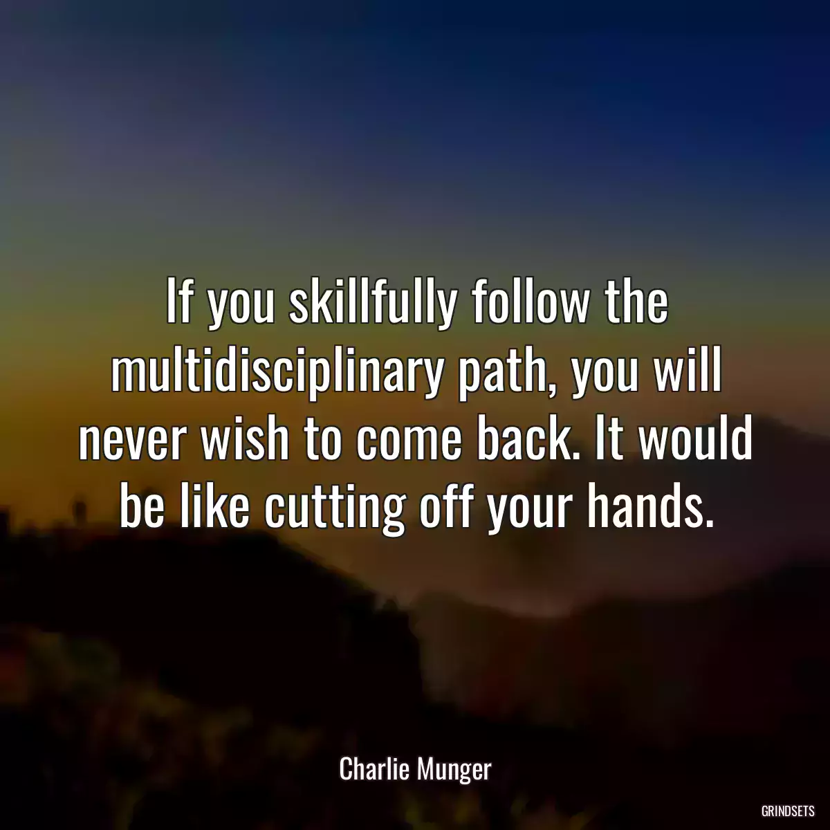 If you skillfully follow the multidisciplinary path, you will never wish to come back. It would be like cutting off your hands.