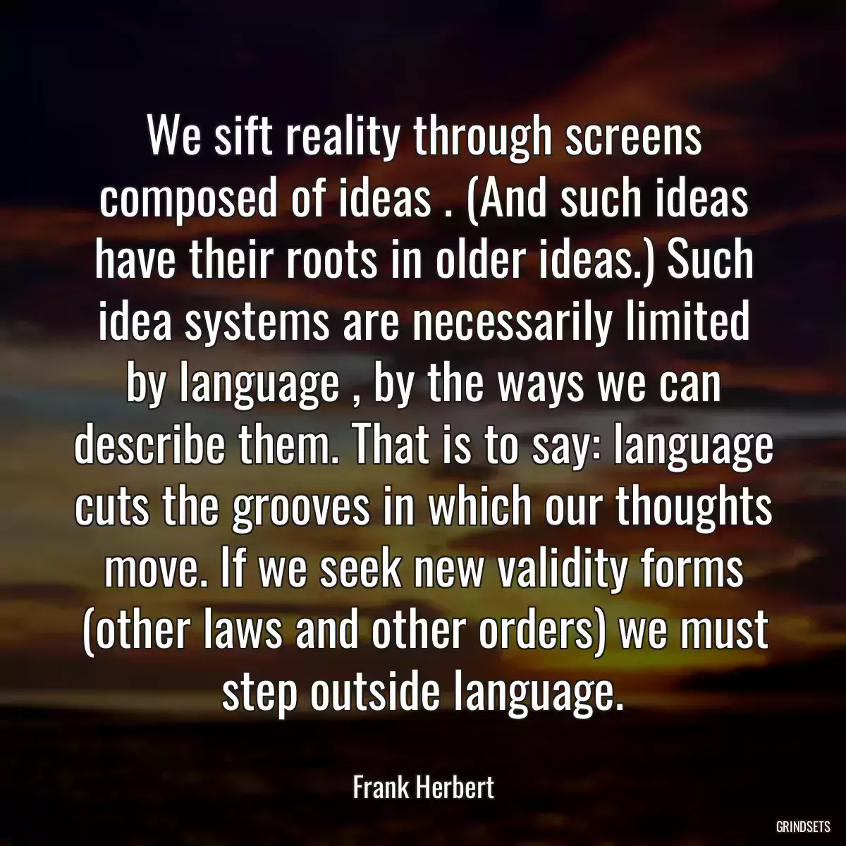 We sift reality through screens composed of ideas . (And such ideas have their roots in older ideas.) Such idea systems are necessarily limited by language , by the ways we can describe them. That is to say: language cuts the grooves in which our thoughts move. If we seek new validity forms (other laws and other orders) we must step outside language.