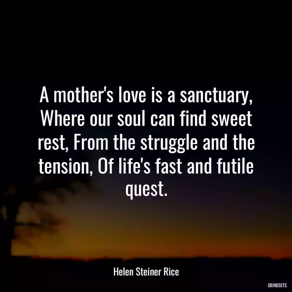 A mother\'s love is a sanctuary, Where our soul can find sweet rest, From the struggle and the tension, Of life\'s fast and futile quest.