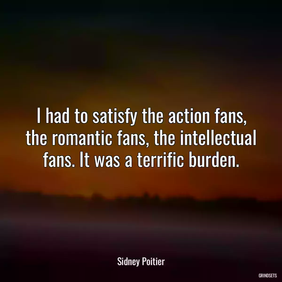 I had to satisfy the action fans, the romantic fans, the intellectual fans. It was a terrific burden.