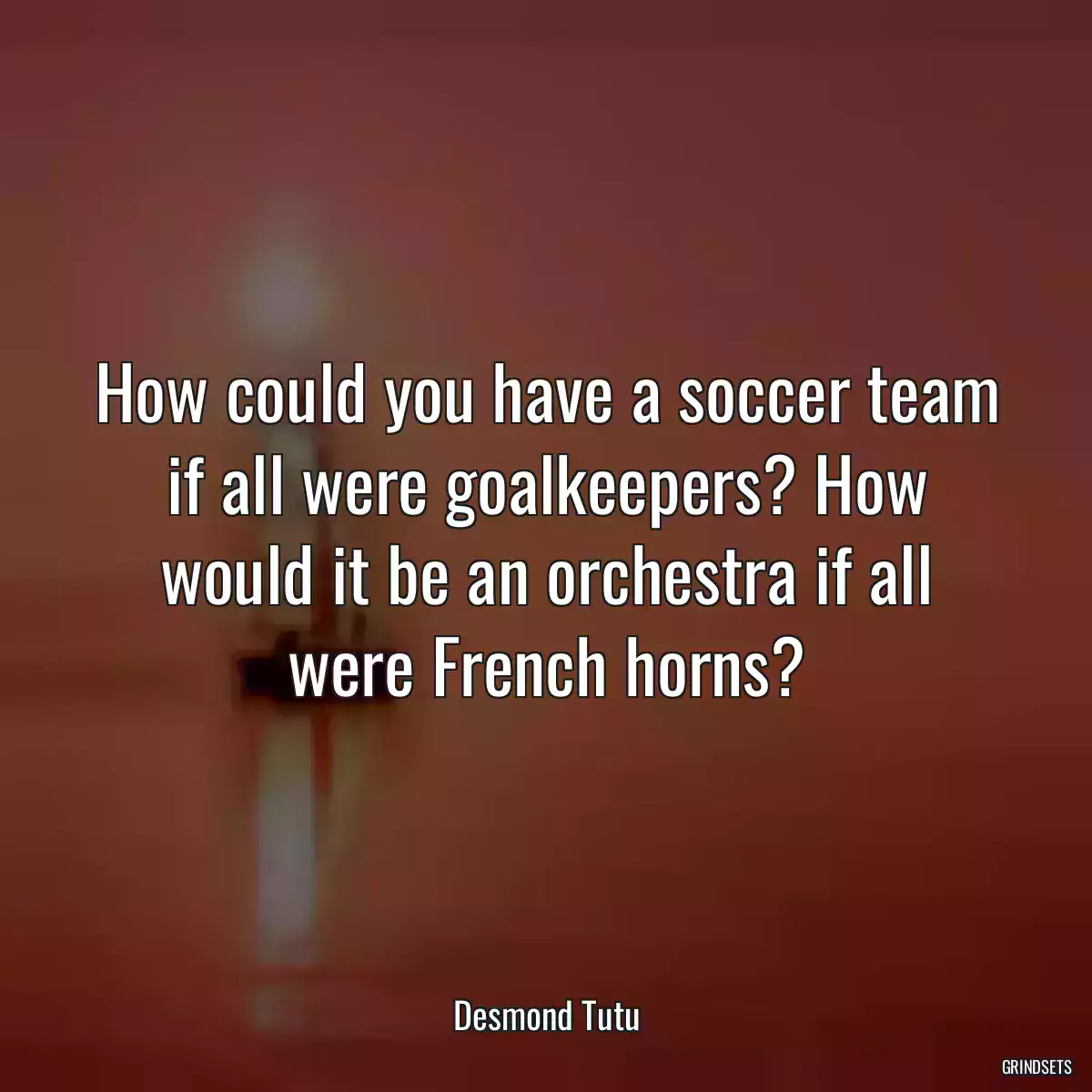 How could you have a soccer team if all were goalkeepers? How would it be an orchestra if all were French horns?