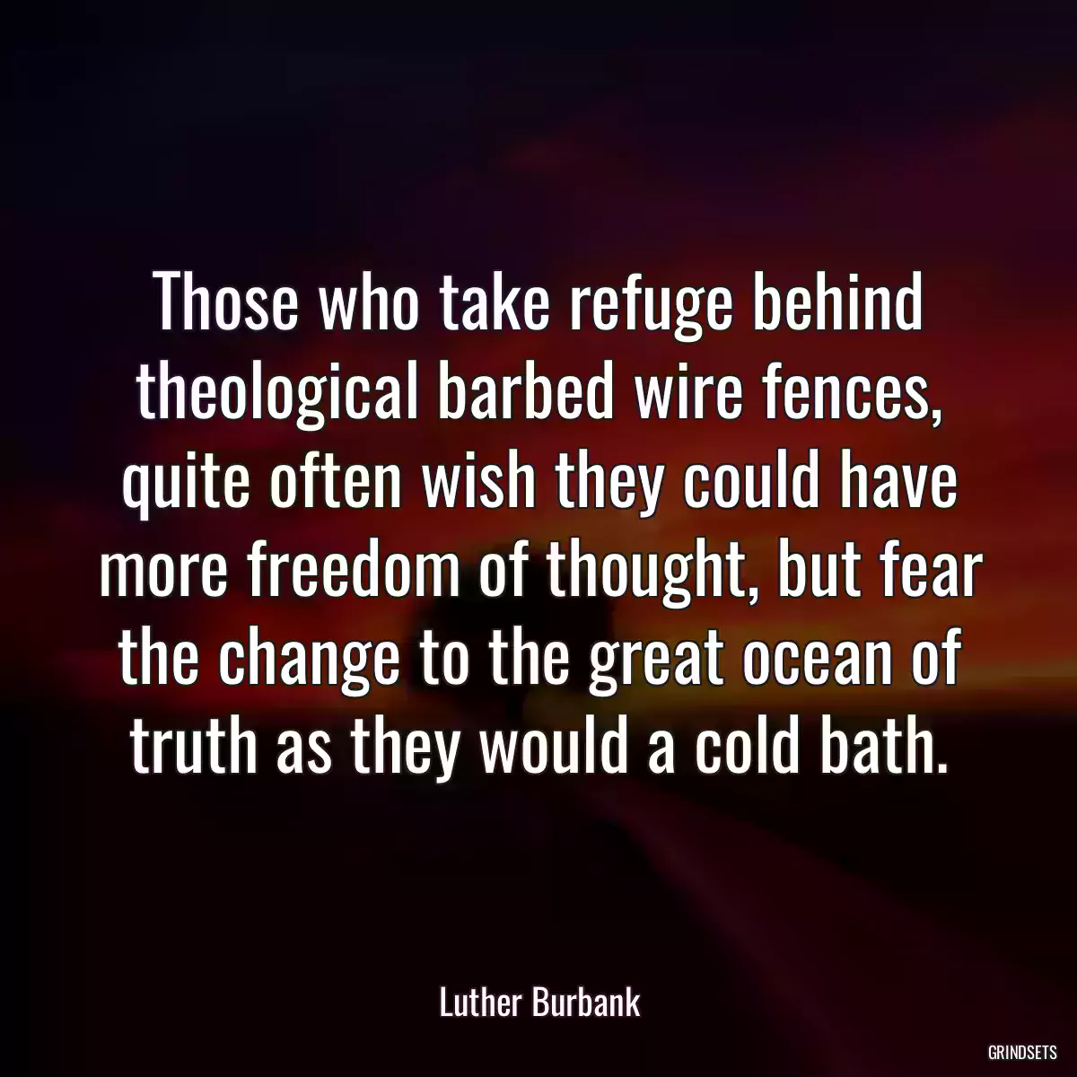 Those who take refuge behind theological barbed wire fences, quite often wish they could have more freedom of thought, but fear the change to the great ocean of truth as they would a cold bath.