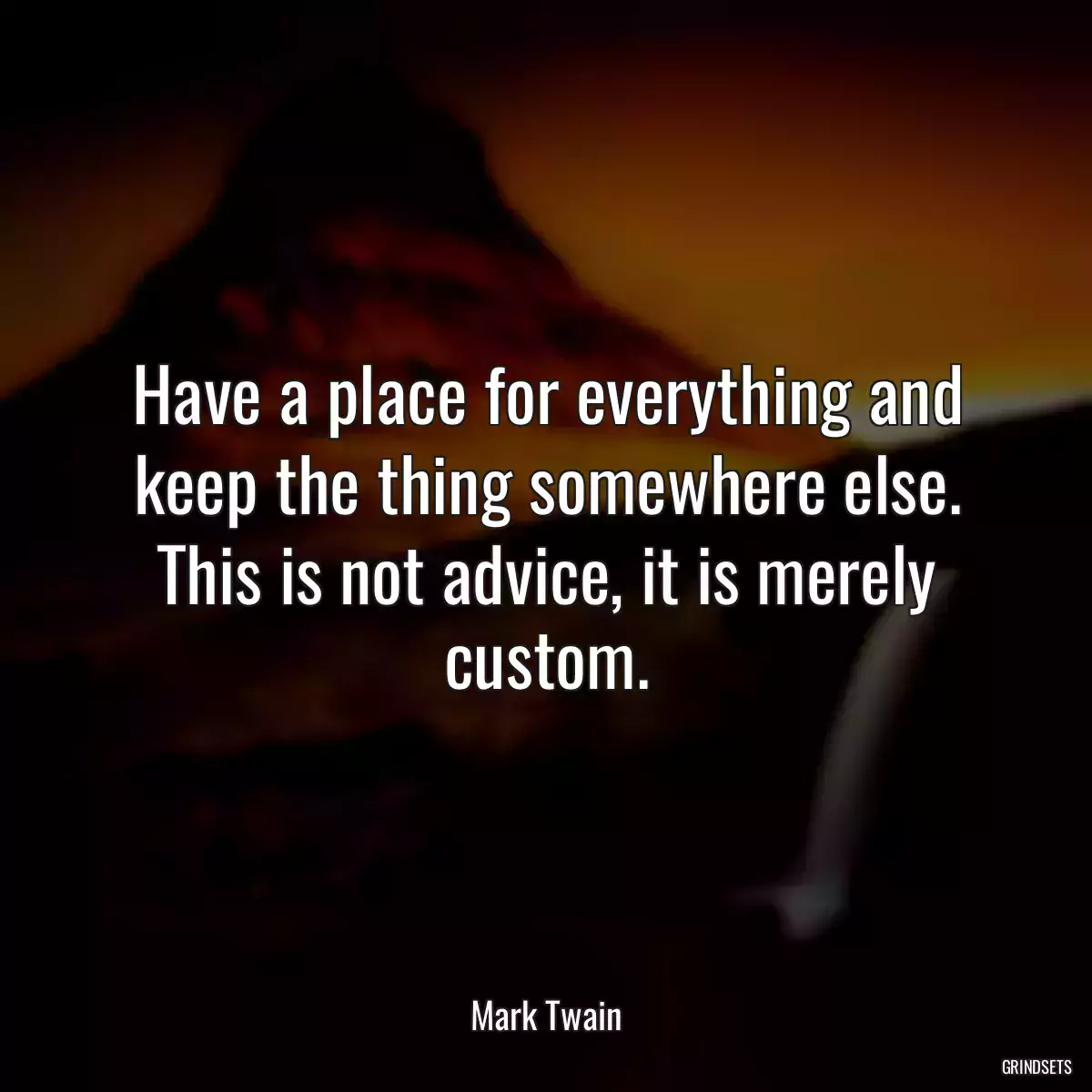 Have a place for everything and keep the thing somewhere else. This is not advice, it is merely custom.