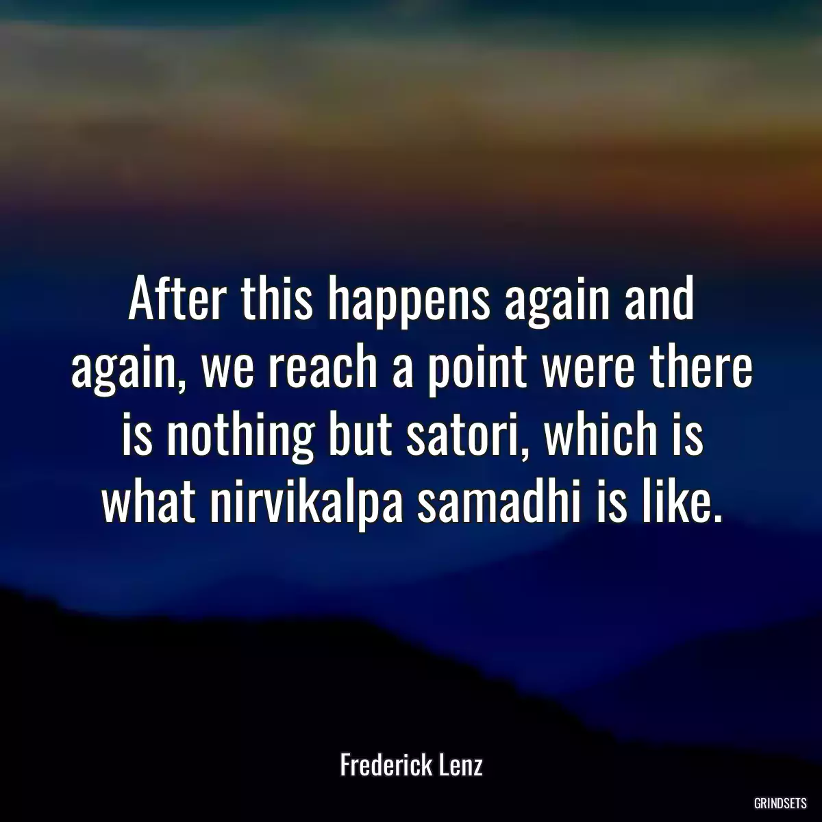 After this happens again and again, we reach a point were there is nothing but satori, which is what nirvikalpa samadhi is like.