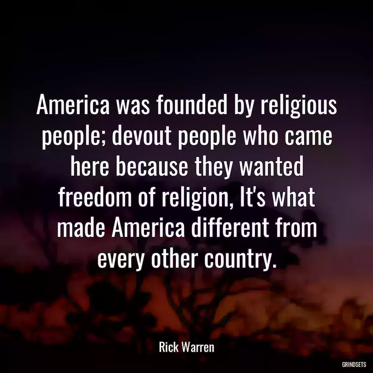 America was founded by religious people; devout people who came here because they wanted freedom of religion, It\'s what made America different from every other country.