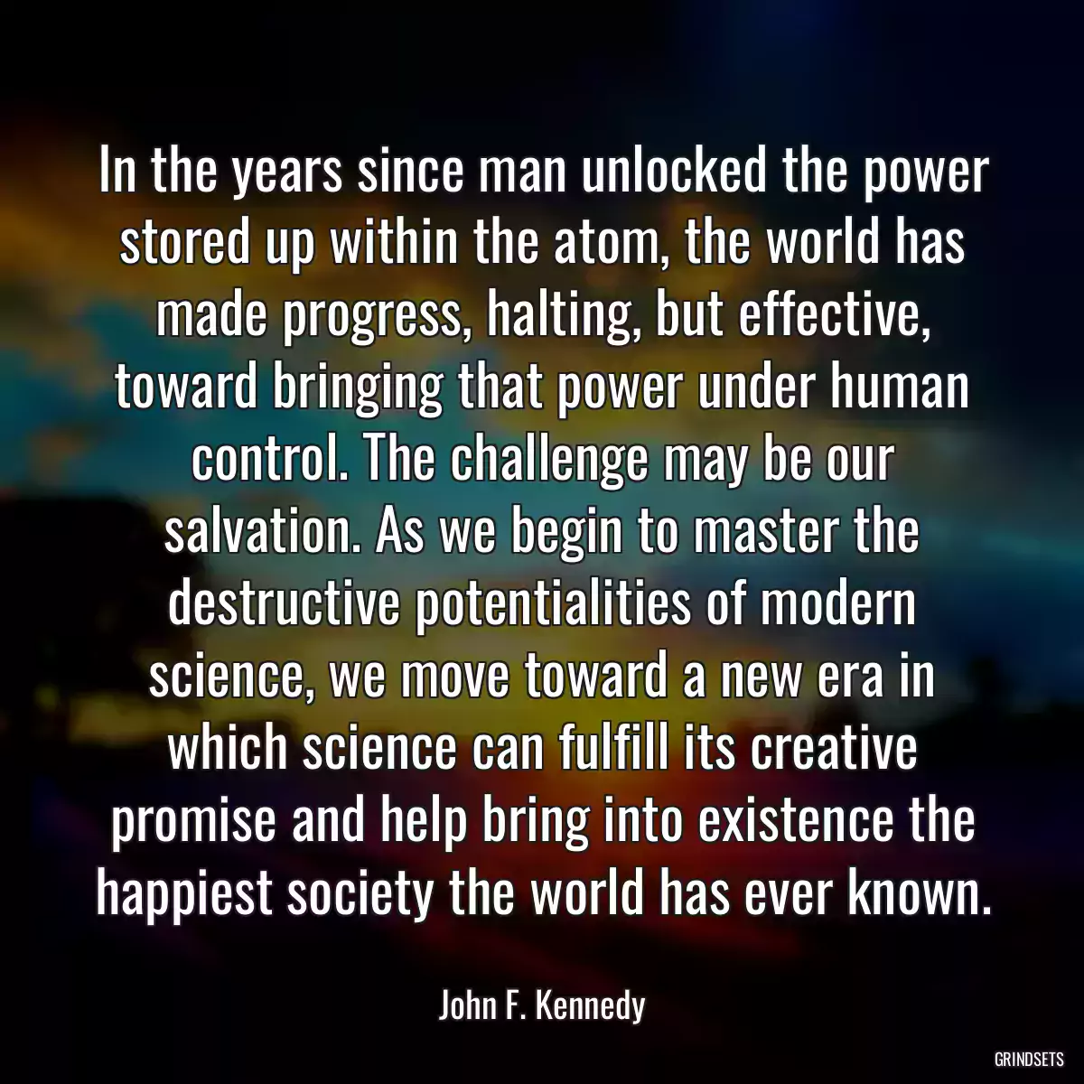 In the years since man unlocked the power stored up within the atom, the world has made progress, halting, but effective, toward bringing that power under human control. The challenge may be our salvation. As we begin to master the destructive potentialities of modern science, we move toward a new era in which science can fulfill its creative promise and help bring into existence the happiest society the world has ever known.