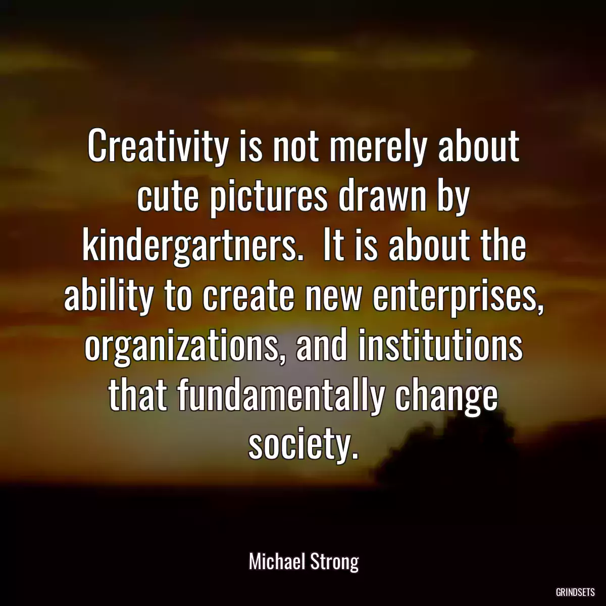 Creativity is not merely about cute pictures drawn by kindergartners.  It is about the ability to create new enterprises, organizations, and institutions that fundamentally change society.