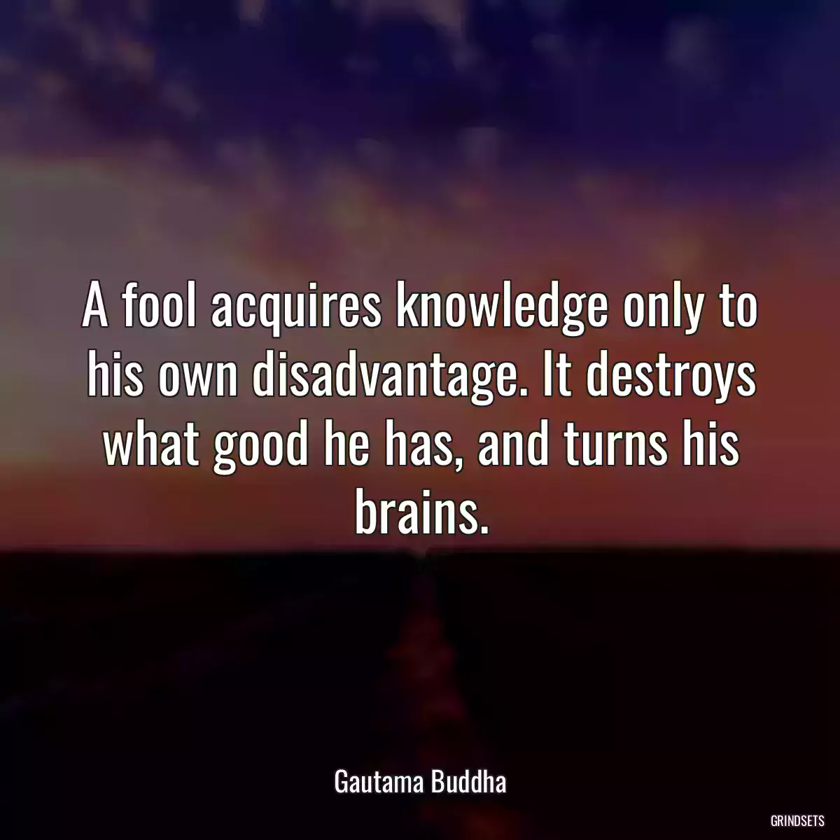 A fool acquires knowledge only to his own disadvantage. It destroys what good he has, and turns his brains.