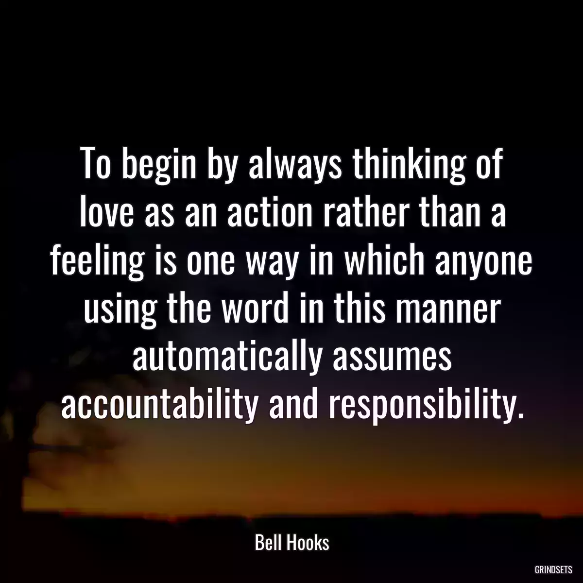 To begin by always thinking of love as an action rather than a feeling is one way in which anyone using the word in this manner automatically assumes accountability and responsibility.