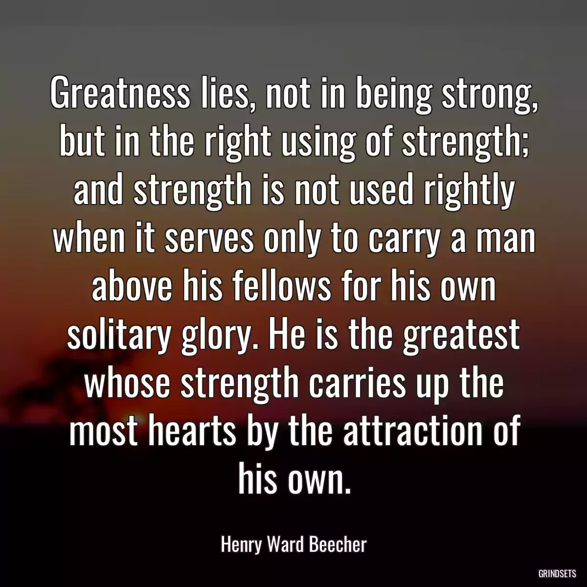 Greatness lies, not in being strong, but in the right using of strength; and strength is not used rightly when it serves only to carry a man above his fellows for his own solitary glory. He is the greatest whose strength carries up the most hearts by the attraction of his own.