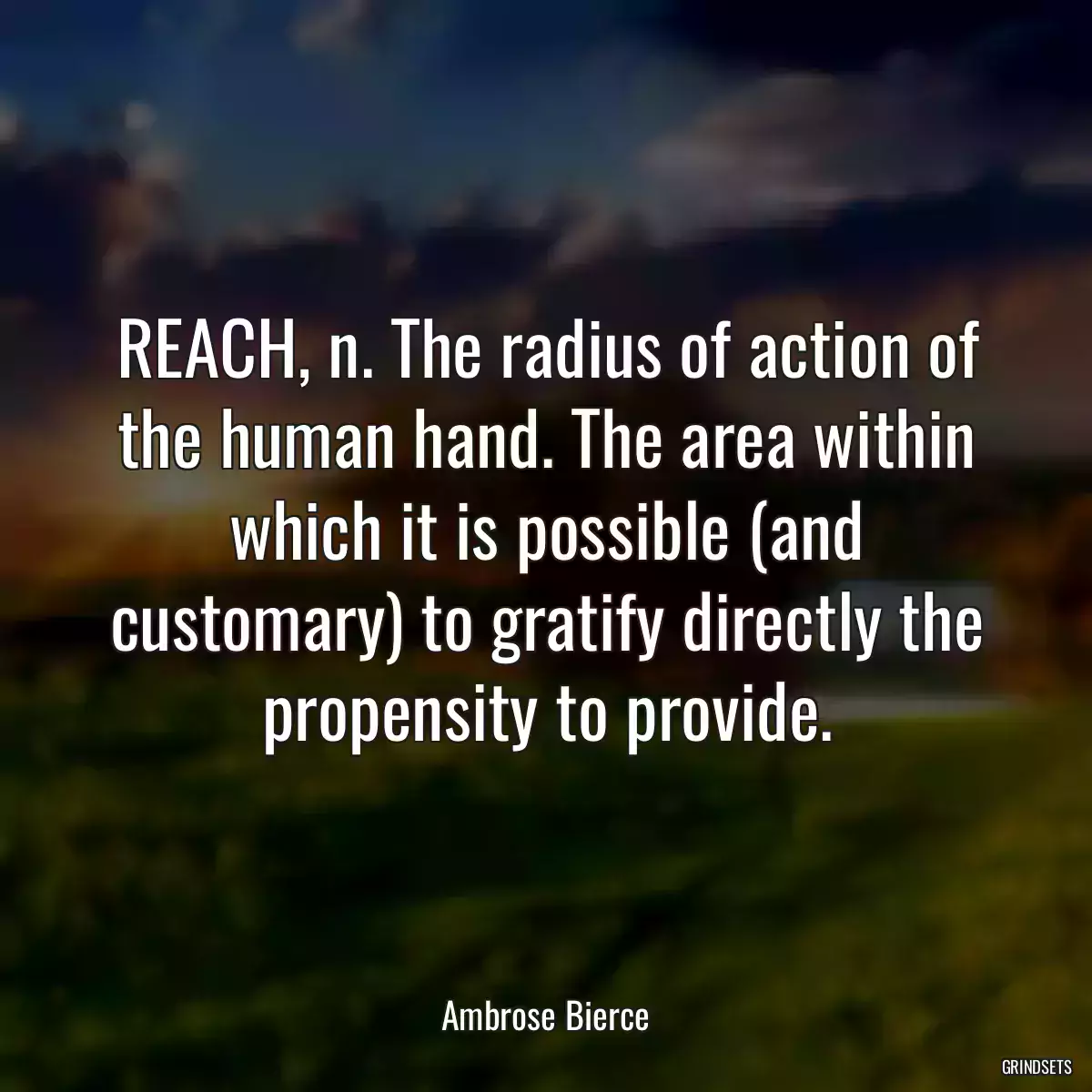 REACH, n. The radius of action of the human hand. The area within which it is possible (and customary) to gratify directly the propensity to provide.