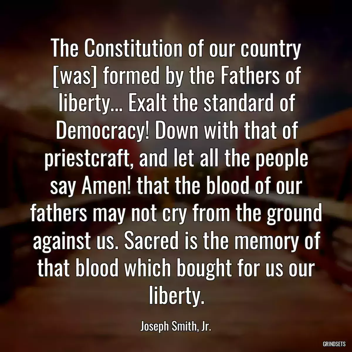 The Constitution of our country [was] formed by the Fathers of liberty... Exalt the standard of Democracy! Down with that of priestcraft, and let all the people say Amen! that the blood of our fathers may not cry from the ground against us. Sacred is the memory of that blood which bought for us our liberty.