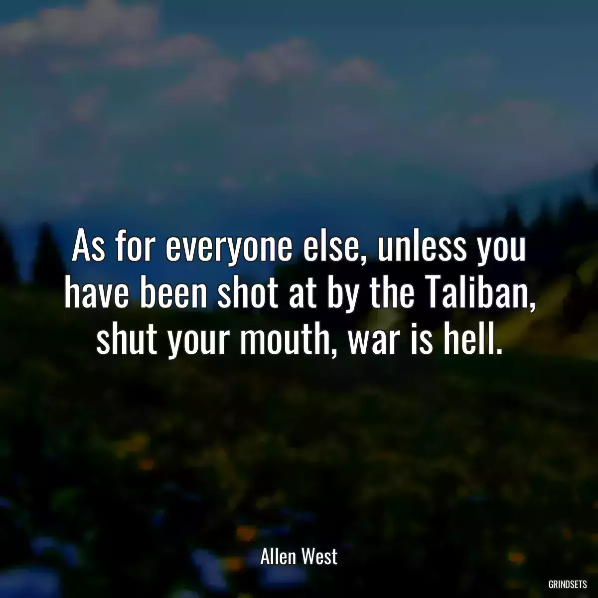 As for everyone else, unless you have been shot at by the Taliban, shut your mouth, war is hell.