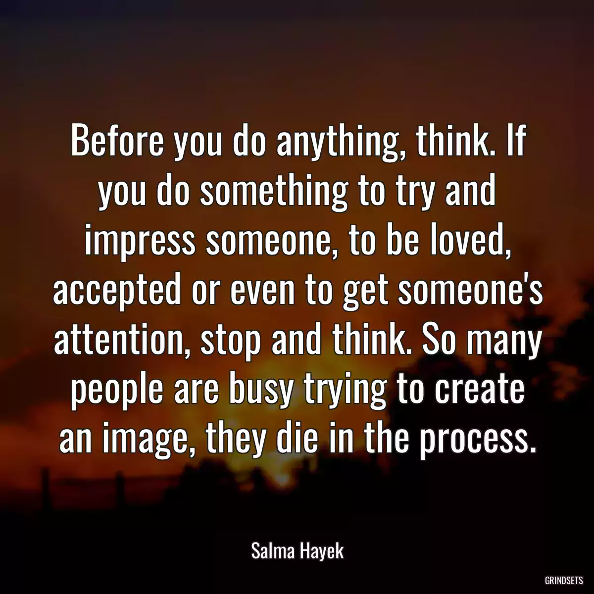 Before you do anything, think. If you do something to try and impress someone, to be loved, accepted or even to get someone\'s attention, stop and think. So many people are busy trying to create an image, they die in the process.