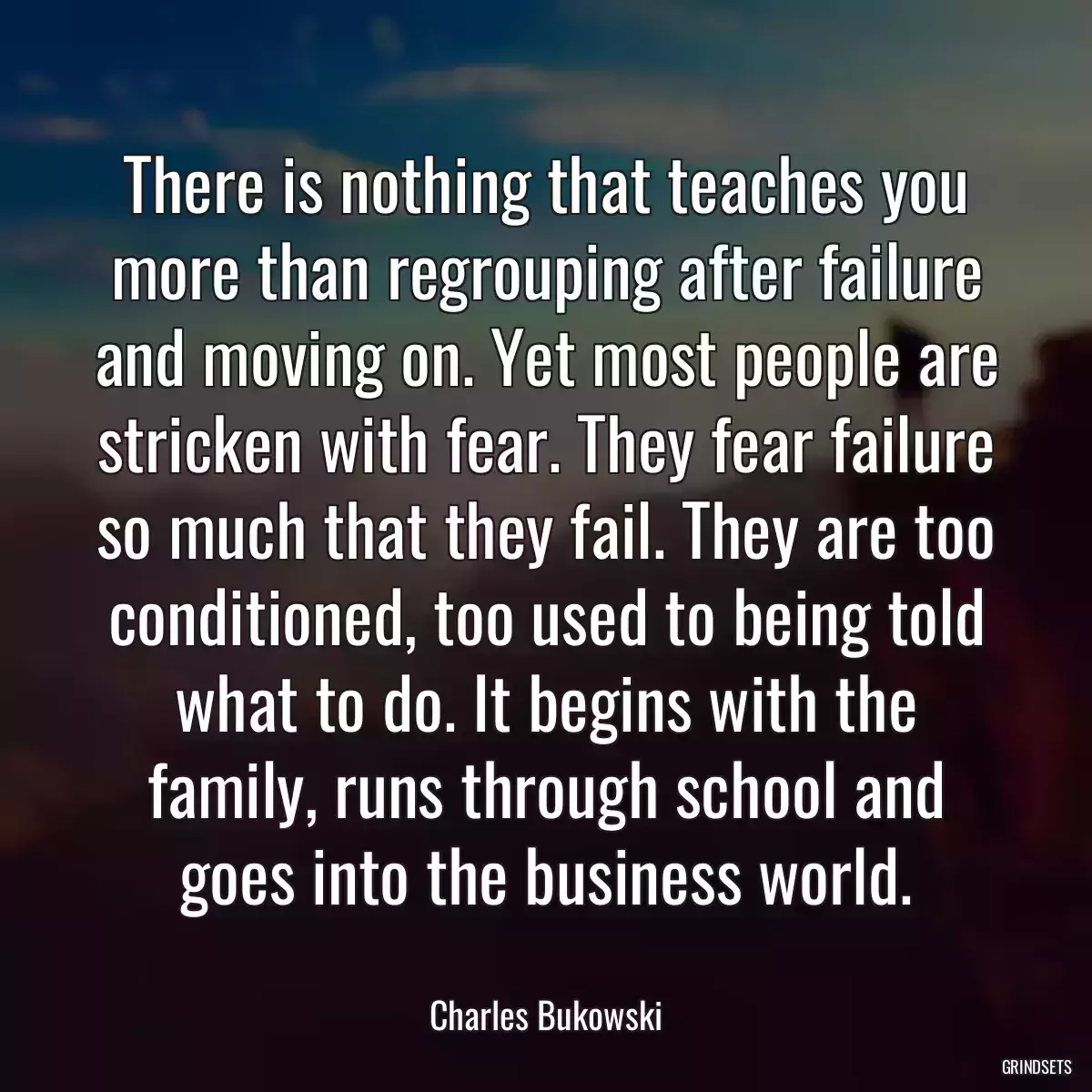 There is nothing that teaches you more than regrouping after failure and moving on. Yet most people are stricken with fear. They fear failure so much that they fail. They are too conditioned, too used to being told what to do. It begins with the family, runs through school and goes into the business world.