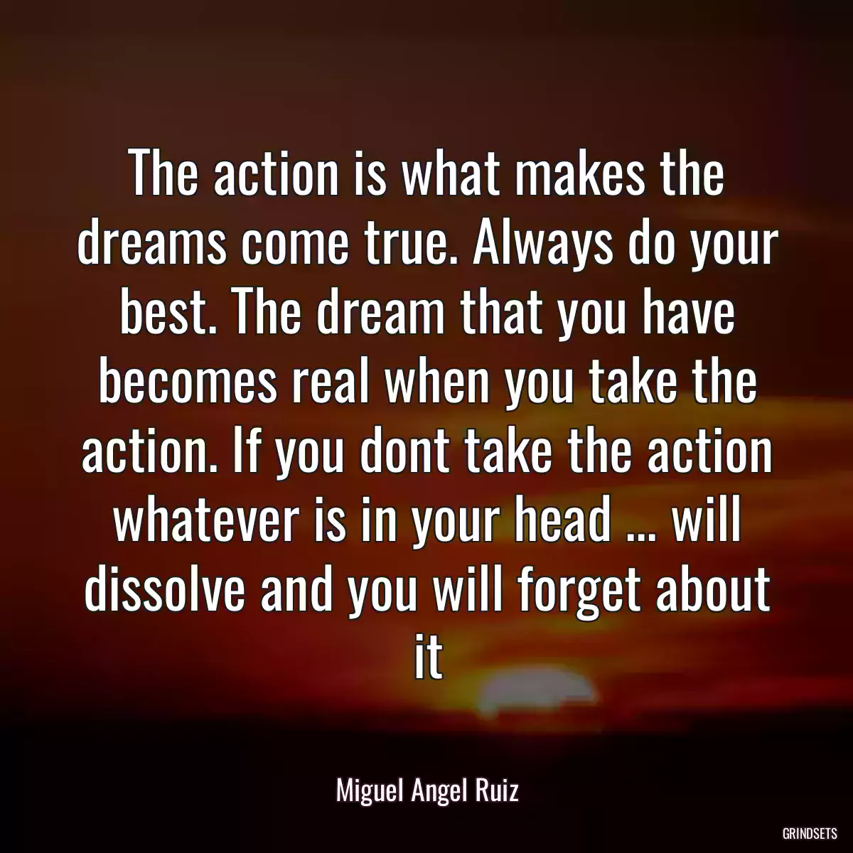 The action is what makes the dreams come true. Always do your best. The dream that you have becomes real when you take the action. If you dont take the action whatever is in your head ... will dissolve and you will forget about it