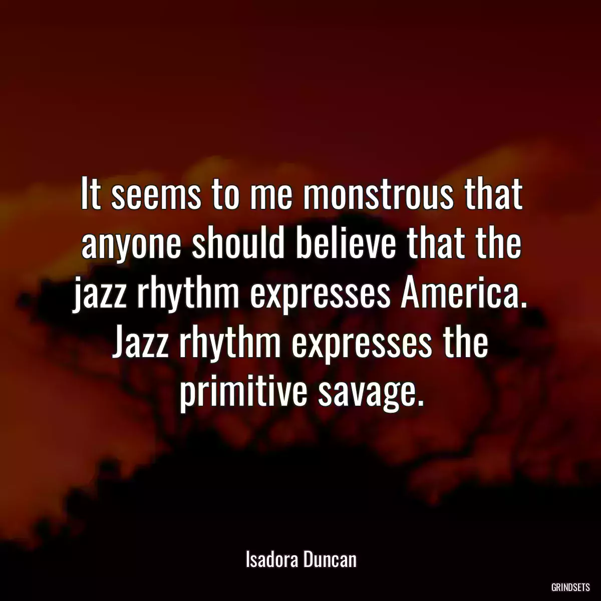 It seems to me monstrous that anyone should believe that the jazz rhythm expresses America. Jazz rhythm expresses the primitive savage.