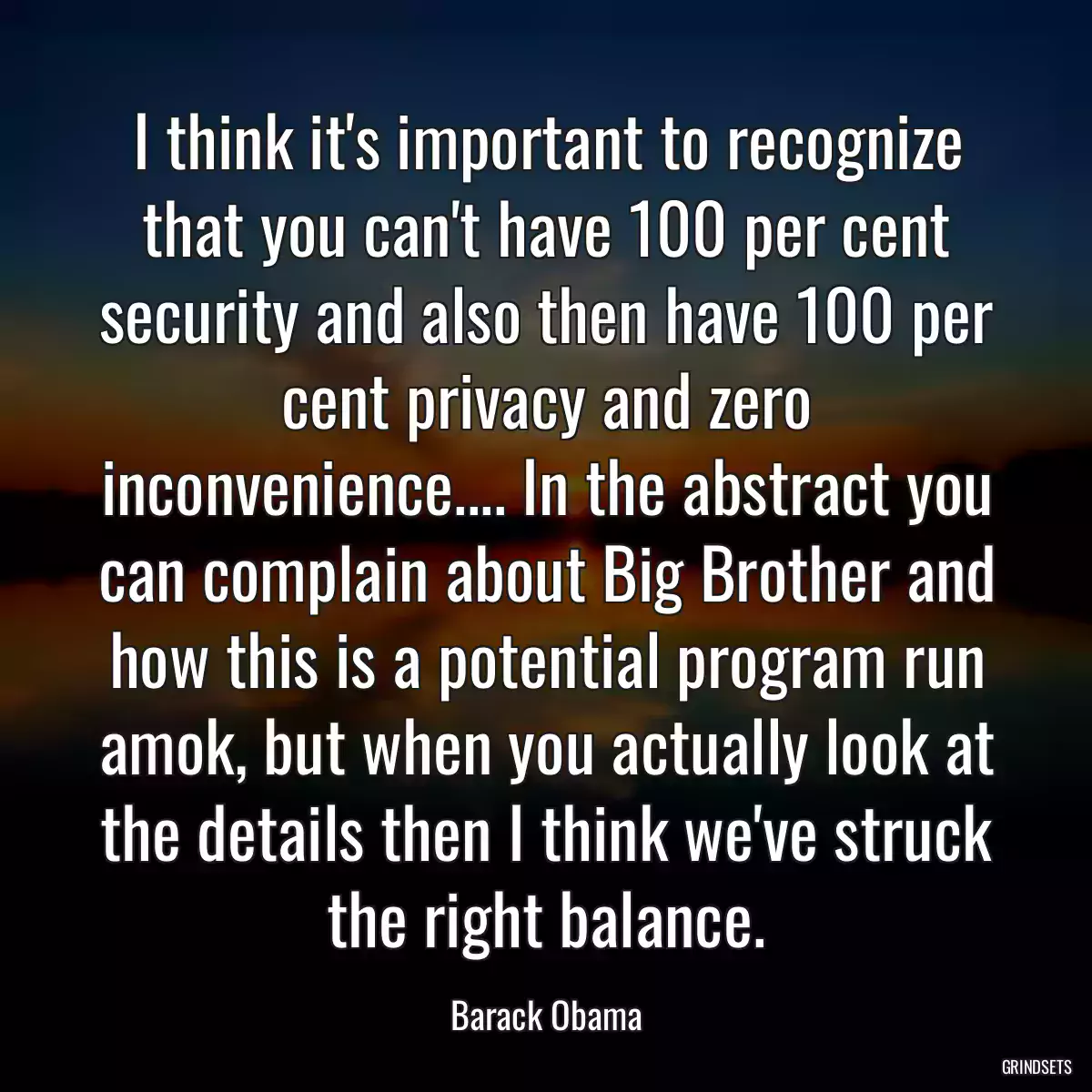 I think it\'s important to recognize that you can\'t have 100 per cent security and also then have 100 per cent privacy and zero inconvenience.... In the abstract you can complain about Big Brother and how this is a potential program run amok, but when you actually look at the details then I think we\'ve struck the right balance.