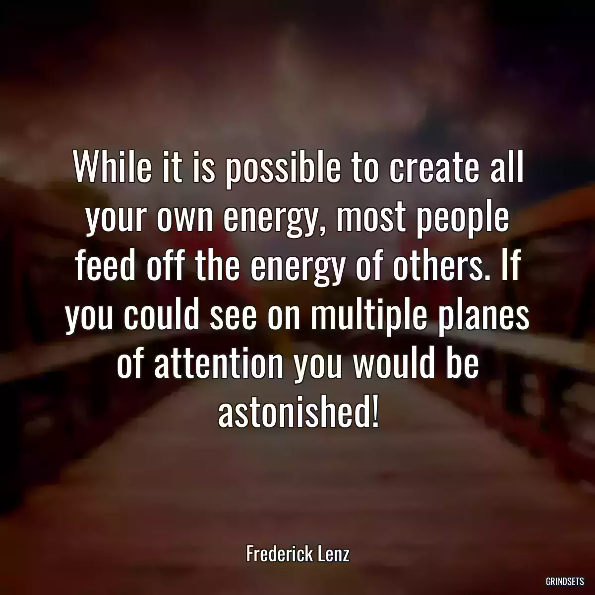 While it is possible to create all your own energy, most people feed off the energy of others. If you could see on multiple planes of attention you would be astonished!