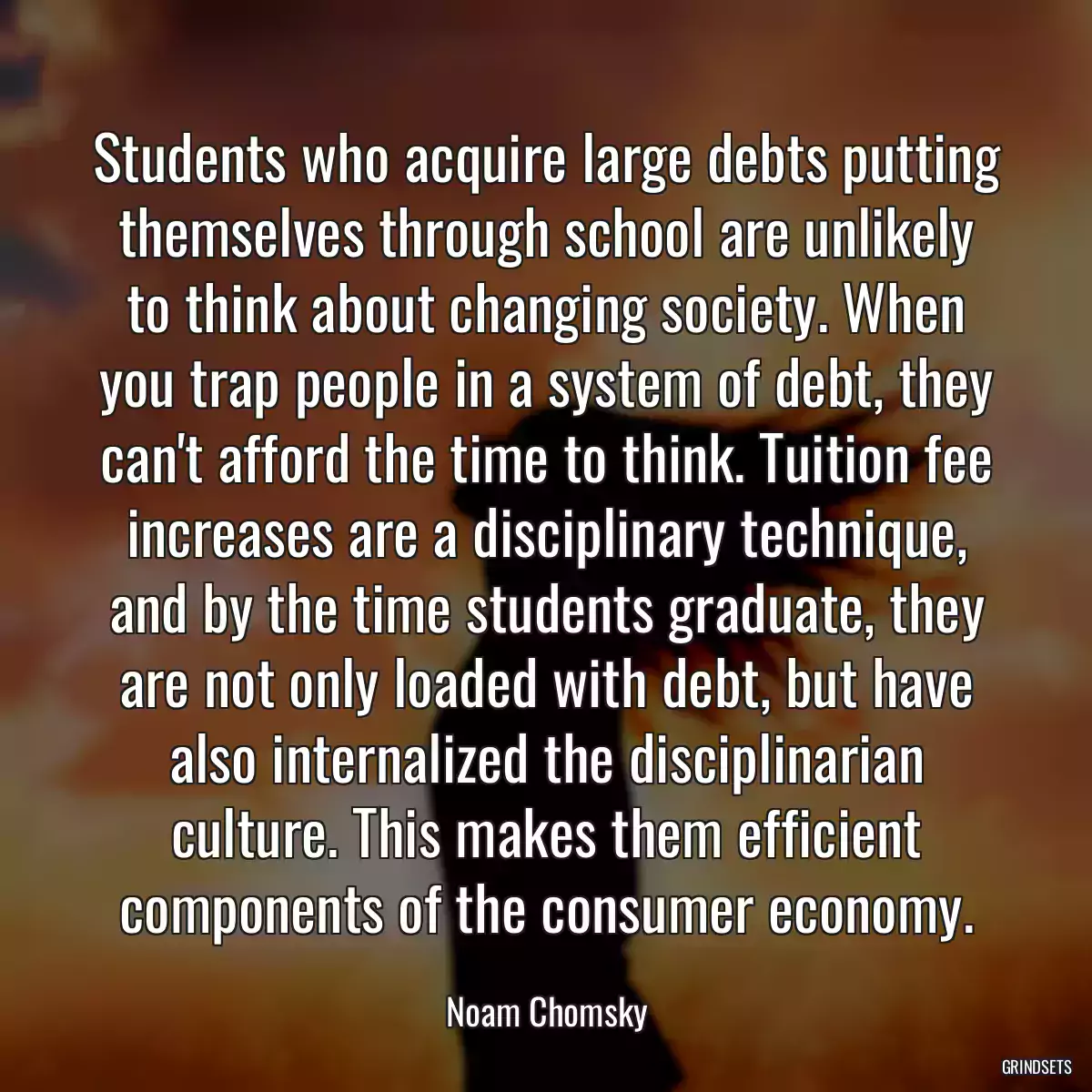 Students who acquire large debts putting themselves through school are unlikely to think about changing society. When you trap people in a system of debt, they can\'t afford the time to think. Tuition fee increases are a disciplinary technique, and by the time students graduate, they are not only loaded with debt, but have also internalized the disciplinarian culture. This makes them efficient components of the consumer economy.