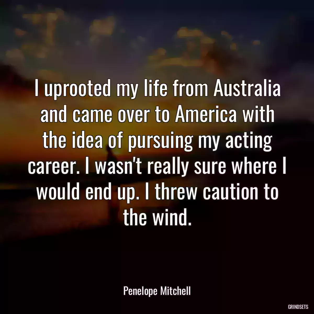 I uprooted my life from Australia and came over to America with the idea of pursuing my acting career. I wasn\'t really sure where I would end up. I threw caution to the wind.