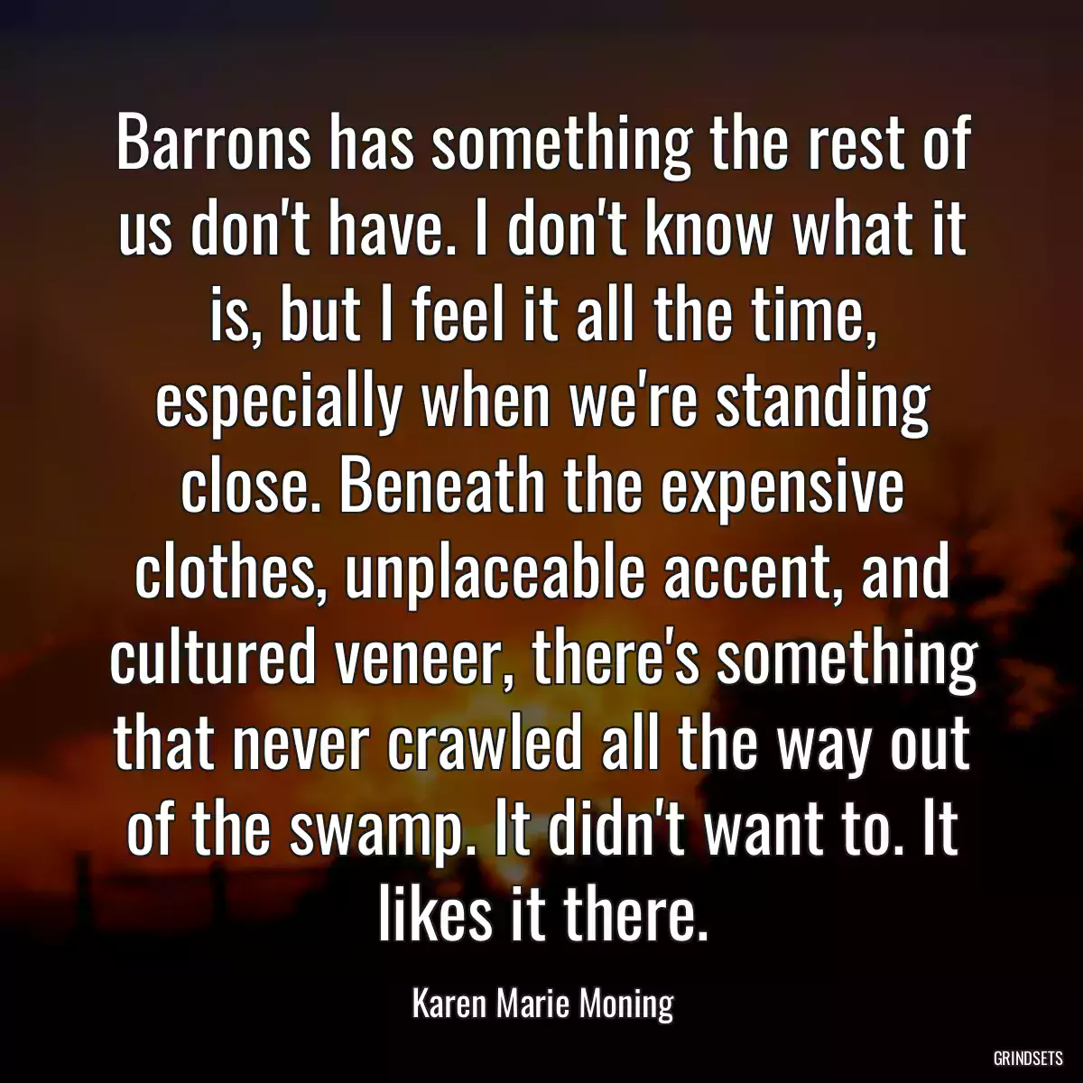 Barrons has something the rest of us don\'t have. I don\'t know what it is, but I feel it all the time, especially when we\'re standing close. Beneath the expensive clothes, unplaceable accent, and cultured veneer, there\'s something that never crawled all the way out of the swamp. It didn\'t want to. It likes it there.