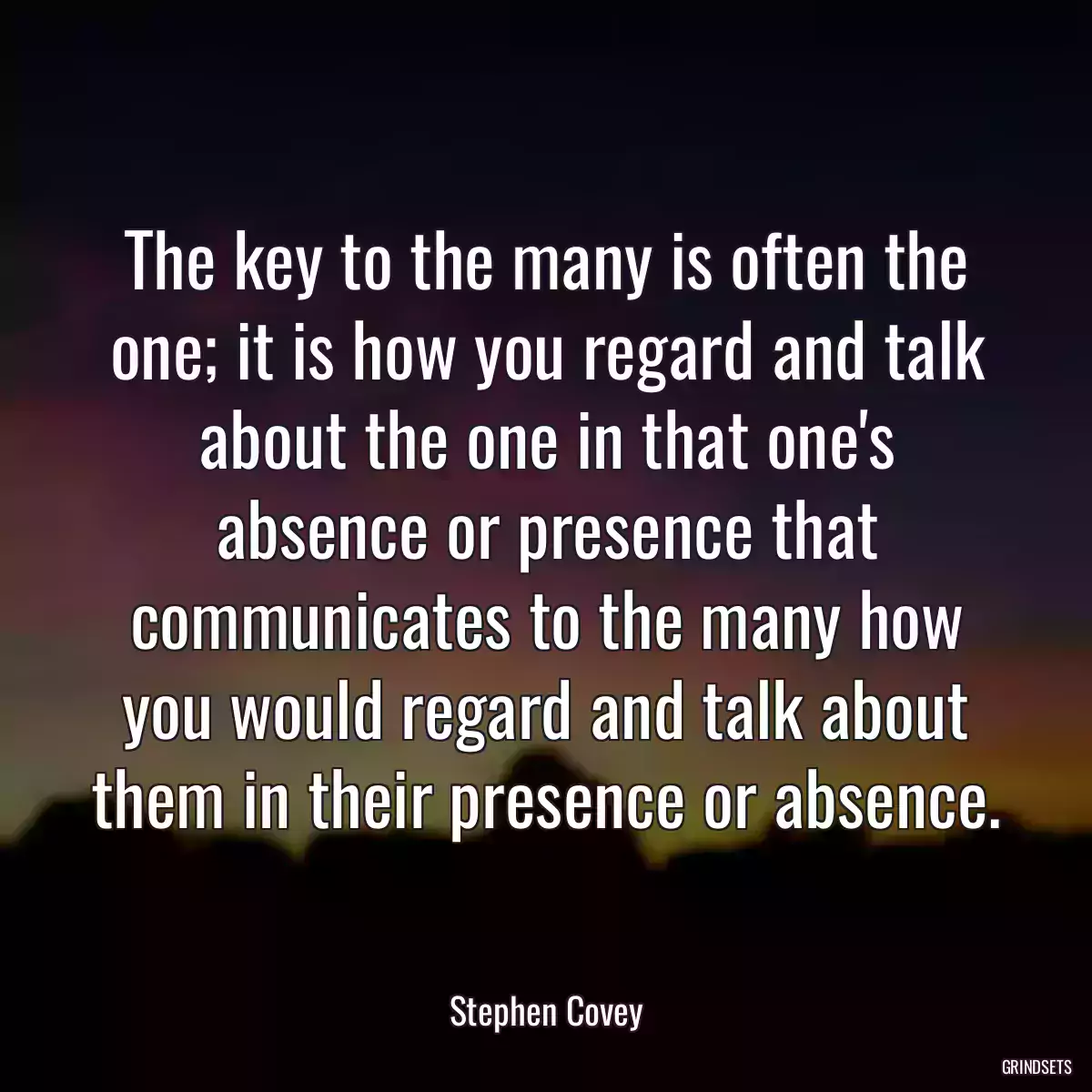 The key to the many is often the one; it is how you regard and talk about the one in that one\'s absence or presence that communicates to the many how you would regard and talk about them in their presence or absence.