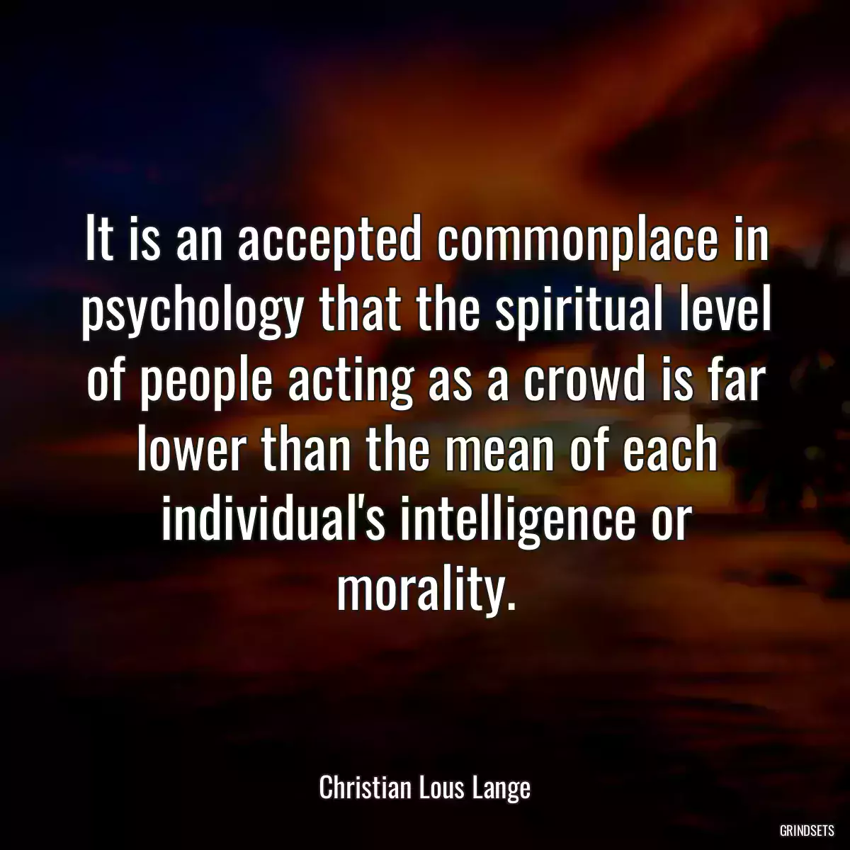 It is an accepted commonplace in psychology that the spiritual level of people acting as a crowd is far lower than the mean of each individual\'s intelligence or morality.