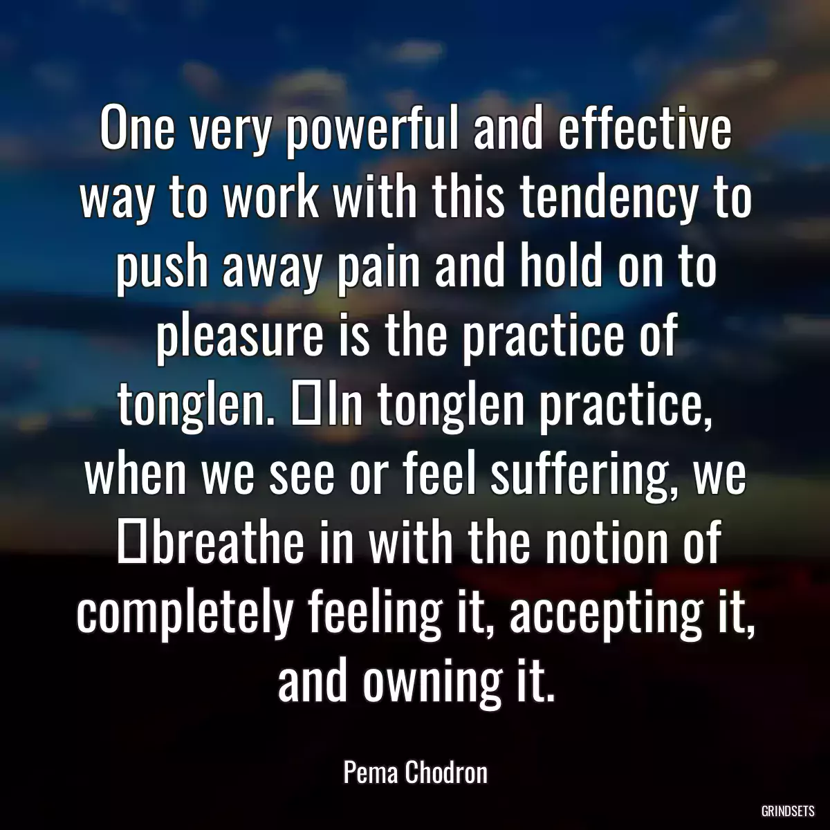 One very powerful and effective way to work with this tendency to push away pain and hold on to pleasure is the practice of tonglen.  In tonglen practice, when we see or feel suffering, we  breathe in with the notion of completely feeling it, accepting it, and owning it.