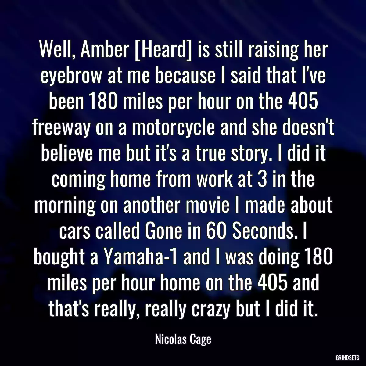 Well, Amber [Heard] is still raising her eyebrow at me because I said that I\'ve been 180 miles per hour on the 405 freeway on a motorcycle and she doesn\'t believe me but it\'s a true story. I did it coming home from work at 3 in the morning on another movie I made about cars called Gone in 60 Seconds. I bought a Yamaha-1 and I was doing 180 miles per hour home on the 405 and that\'s really, really crazy but I did it.