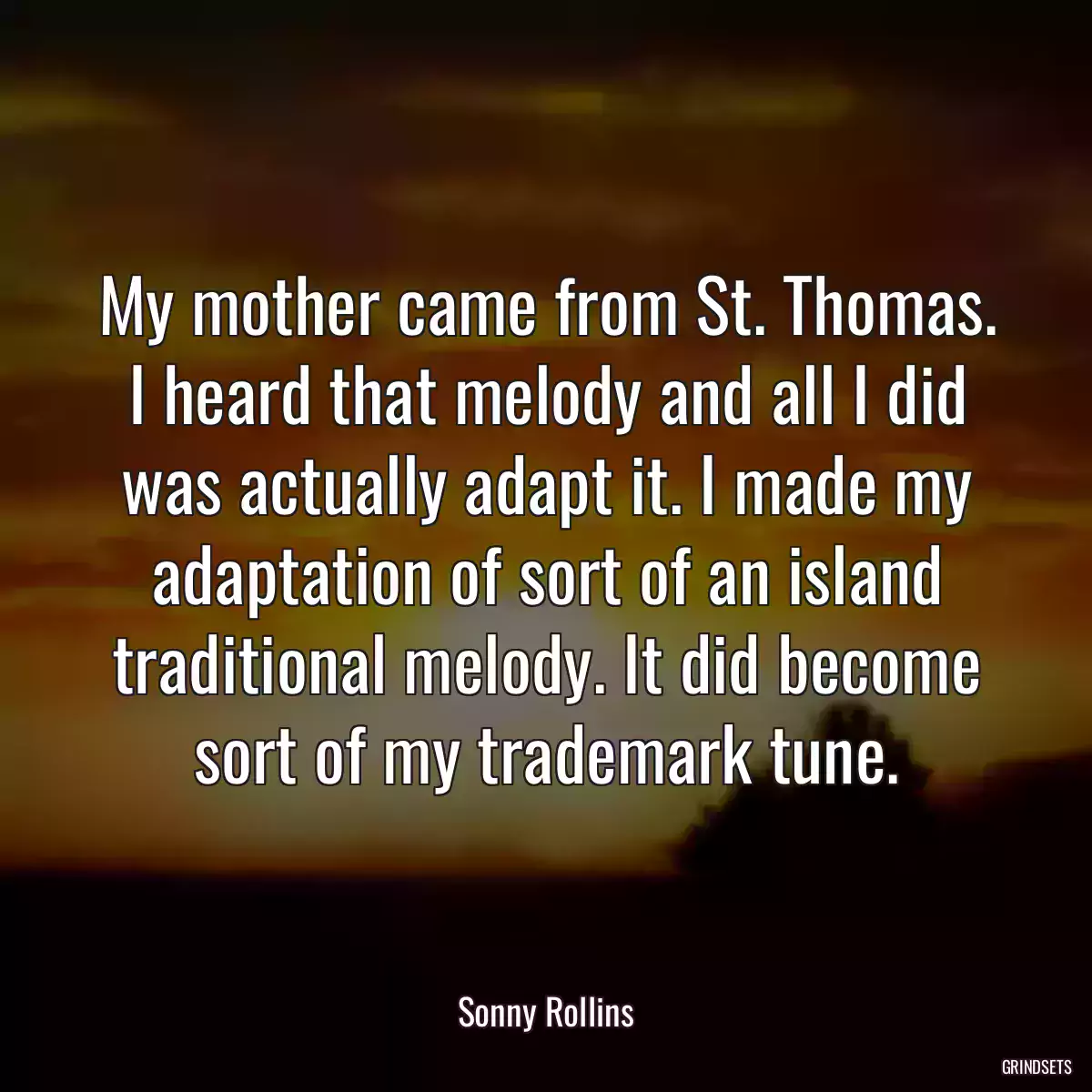 My mother came from St. Thomas. I heard that melody and all I did was actually adapt it. I made my adaptation of sort of an island traditional melody. It did become sort of my trademark tune.