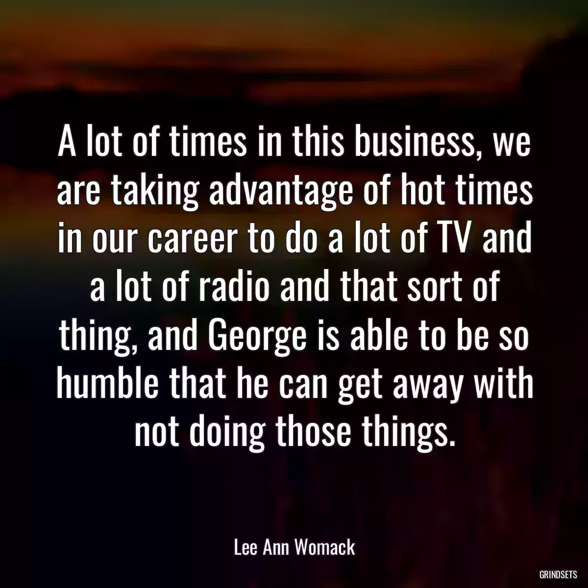 A lot of times in this business, we are taking advantage of hot times in our career to do a lot of TV and a lot of radio and that sort of thing, and George is able to be so humble that he can get away with not doing those things.