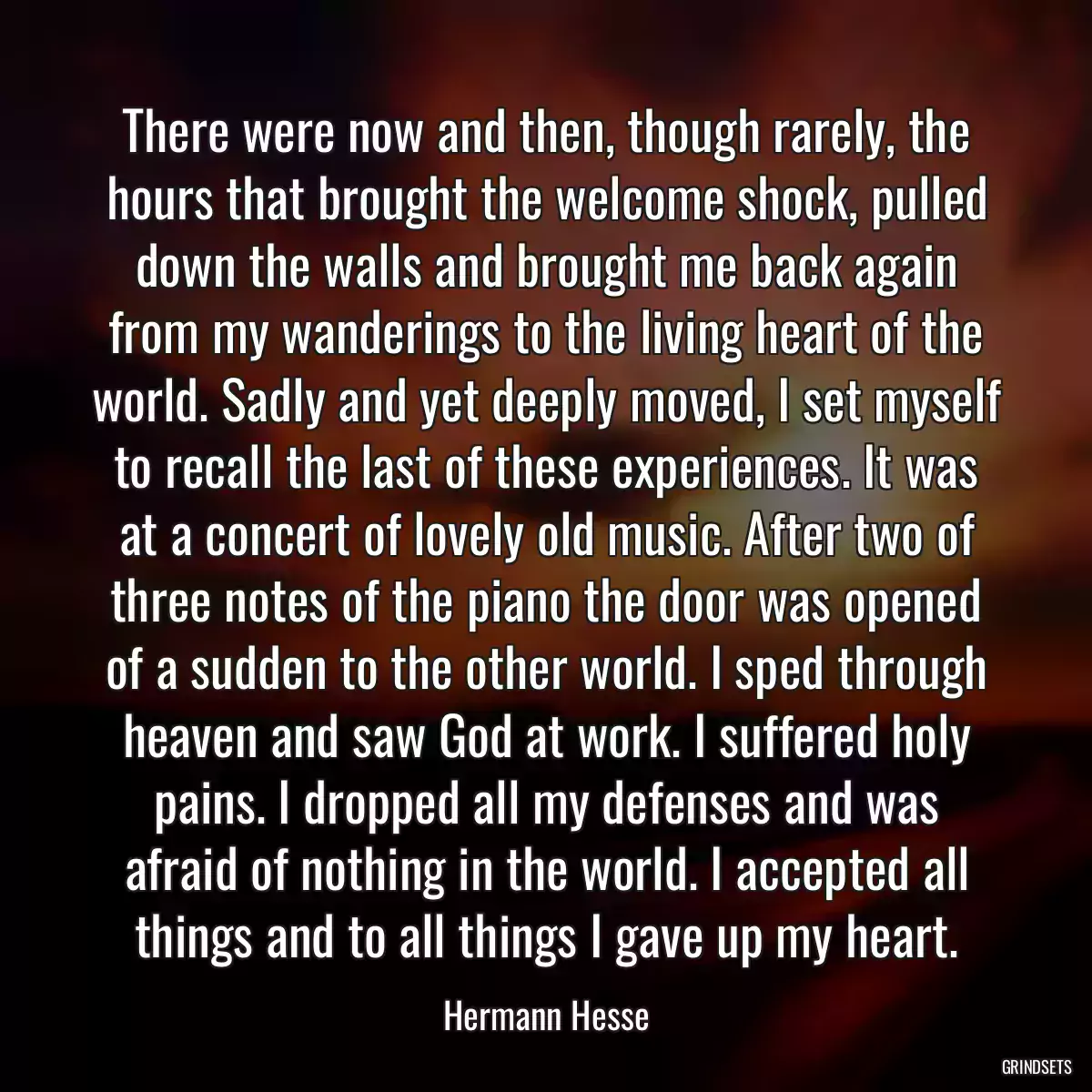 There were now and then, though rarely, the hours that brought the welcome shock, pulled down the walls and brought me back again from my wanderings to the living heart of the world. Sadly and yet deeply moved, I set myself to recall the last of these experiences. It was at a concert of lovely old music. After two of three notes of the piano the door was opened of a sudden to the other world. I sped through heaven and saw God at work. I suffered holy pains. I dropped all my defenses and was afraid of nothing in the world. I accepted all things and to all things I gave up my heart.