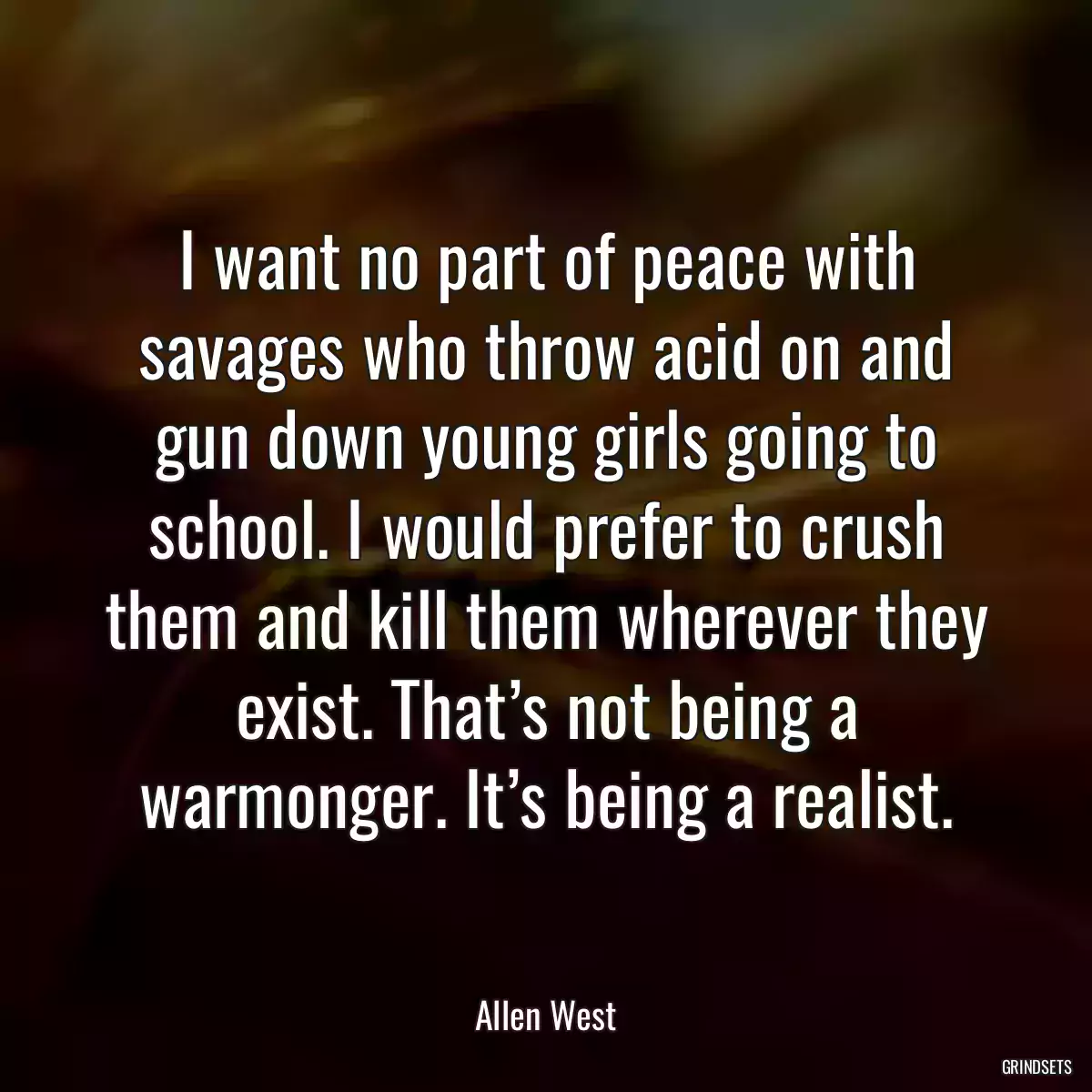 I want no part of peace with savages who throw acid on and gun down young girls going to school. I would prefer to crush them and kill them wherever they exist. That’s not being a warmonger. It’s being a realist.