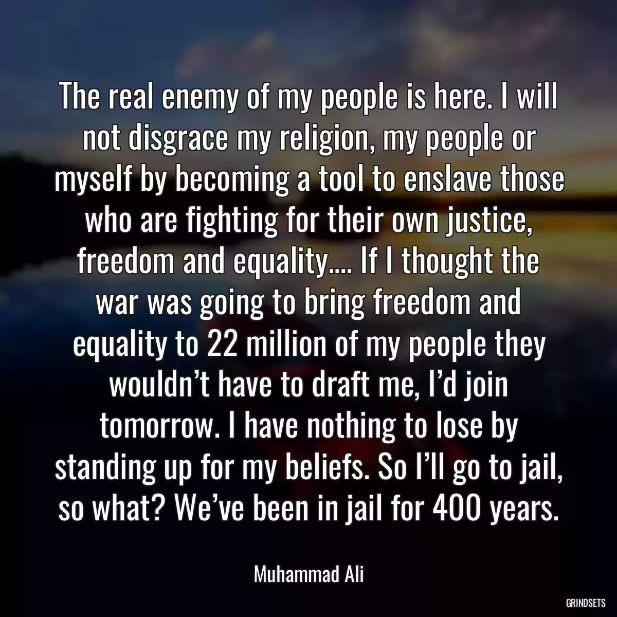 The real enemy of my people is here. I will not disgrace my religion, my people or myself by becoming a tool to enslave those who are fighting for their own justice, freedom and equality.… If I thought the war was going to bring freedom and equality to 22 million of my people they wouldn’t have to draft me, I’d join tomorrow. I have nothing to lose by standing up for my beliefs. So I’ll go to jail, so what? We’ve been in jail for 400 years.