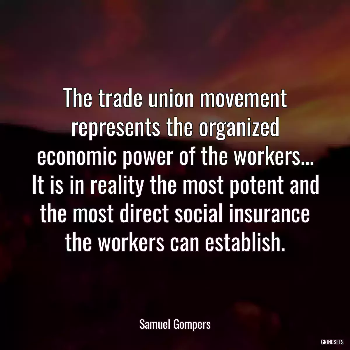 The trade union movement represents the organized economic power of the workers... It is in reality the most potent and the most direct social insurance the workers can establish.