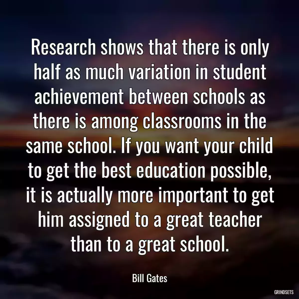 Research shows that there is only half as much variation in student achievement between schools as there is among classrooms in the same school. If you want your child to get the best education possible, it is actually more important to get him assigned to a great teacher than to a great school.