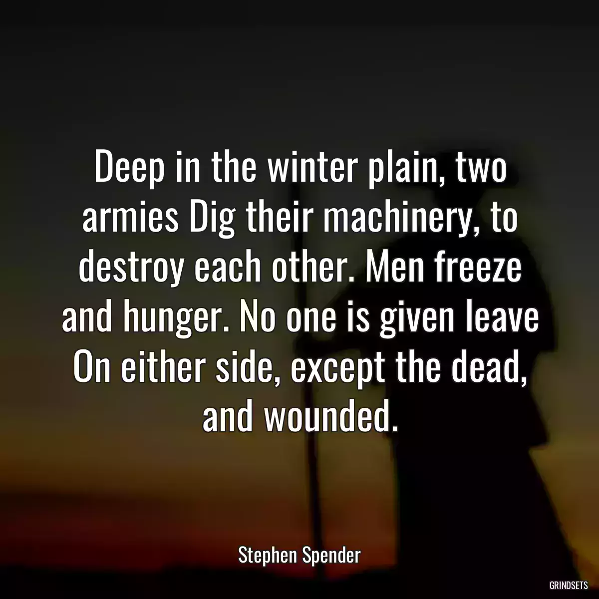 Deep in the winter plain, two armies Dig their machinery, to destroy each other. Men freeze and hunger. No one is given leave On either side, except the dead, and wounded.