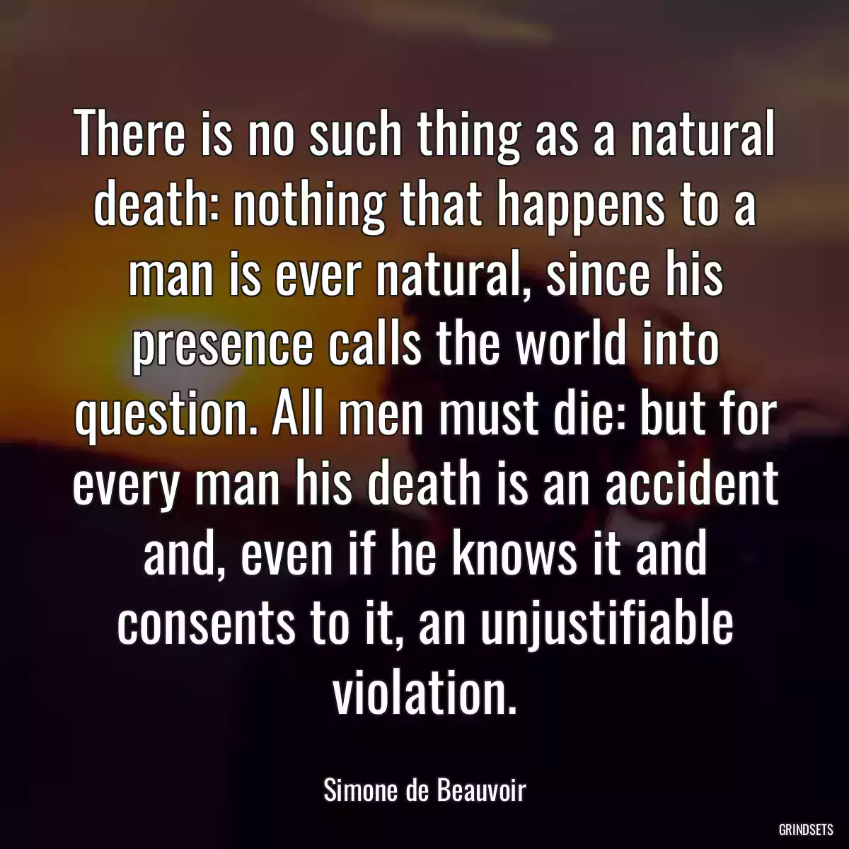 There is no such thing as a natural death: nothing that happens to a man is ever natural, since his presence calls the world into question. All men must die: but for every man his death is an accident and, even if he knows it and consents to it, an unjustifiable violation.