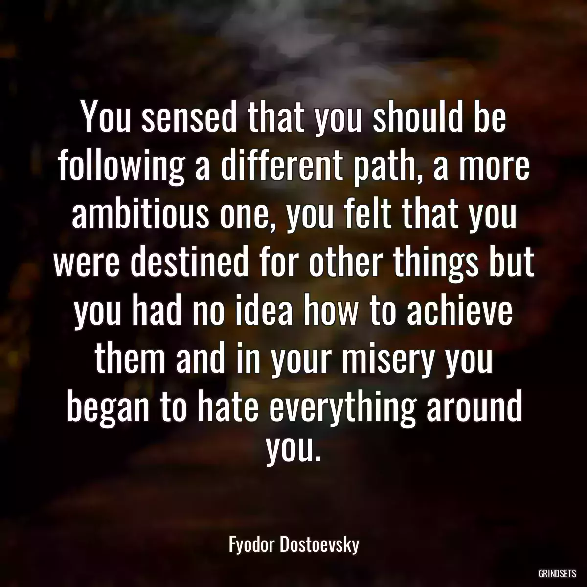 You sensed that you should be following a different path, a more ambitious one, you felt that you were destined for other things but you had no idea how to achieve them and in your misery you began to hate everything around you.