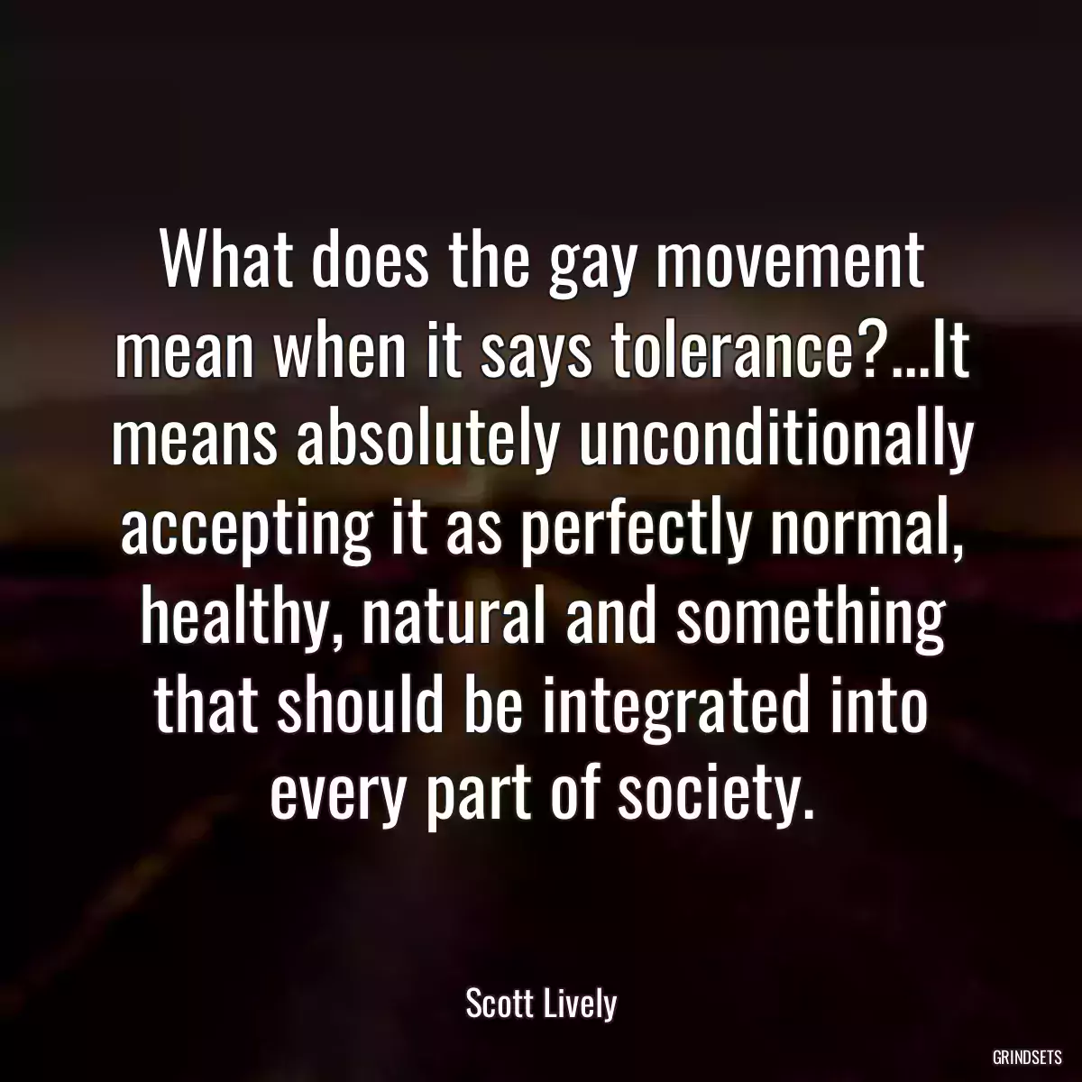 What does the gay movement mean when it says tolerance?...It means absolutely unconditionally accepting it as perfectly normal, healthy, natural and something that should be integrated into every part of society.