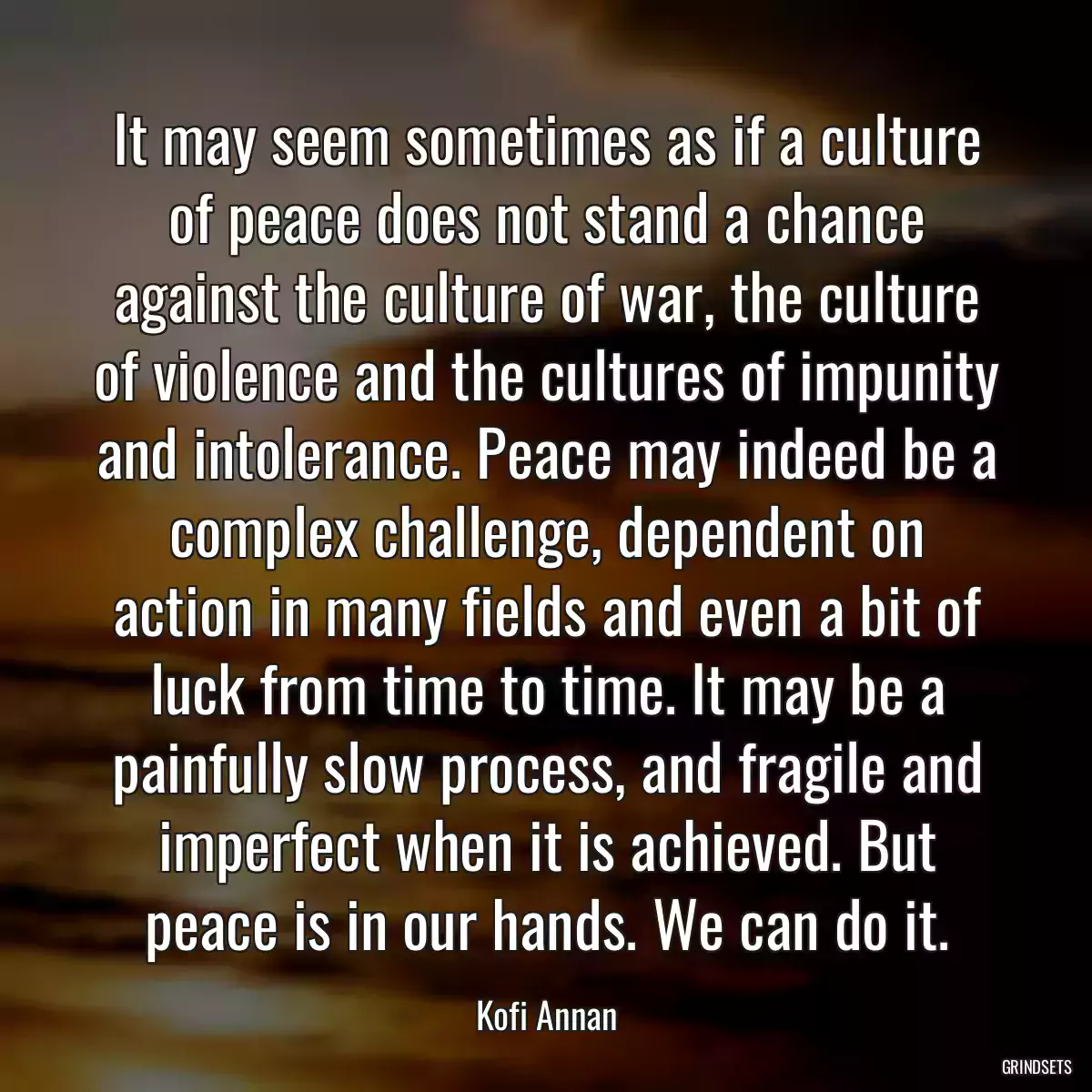 It may seem sometimes as if a culture of peace does not stand a chance against the culture of war, the culture of violence and the cultures of impunity and intolerance. Peace may indeed be a complex challenge, dependent on action in many fields and even a bit of luck from time to time. It may be a painfully slow process, and fragile and imperfect when it is achieved. But peace is in our hands. We can do it.